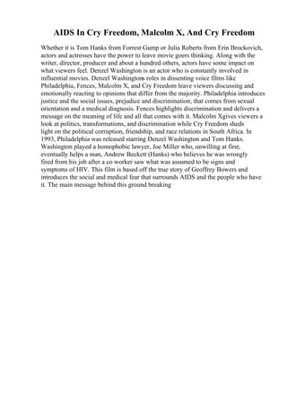 AIDS In Cry Freedom, Malcolm X, And Cry Freedom
Whether it is Tom Hanks from Forrest Gump or Julia Roberts from Erin Brockovich,
actors and actresses have the power to leave movie goers thinking. Along with the
writer, director, producer and about a hundred others, actors have some impact on
what viewers feel. Denzel Washington is an actor who is constantly involved in
influential movies. Denzel Washingtons roles in dissenting voice films like
Philadelphia, Fences, Malcolm X, and Cry Freedom leave viewers discussing and
emotionally reacting to opinions that differ from the majority. Philadelphia introduces
justice and the social issues, prejudice and discrimination, that comes from sexual
orientation and a medical diagnosis. Fences highlights discrimination and delivers a
message on the meaning of life and all that comes with it. Malcolm Xgives viewers a
look at politics, transformations, and discrimination while Cry Freedom sheds
light on the political corruption, friendship, and race relations in South Africa. In
1993, Philadelphia was released starring Denzel Washington and Tom Hanks.
Washington played a homophobic lawyer, Joe Miller who, unwilling at first,
eventually helps a man, Andrew Beckett (Hanks) who believes he was wrongly
fired from his job after a co worker saw what was assumed to be signs and
symptoms of HIV. This film is based off the true story of Geoffrey Bowers and
introduces the social and medical fear that surrounds AIDS and the people who have
it. The main message behind this ground breaking
 