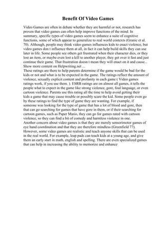 Benefit Of Video Games
Video Games are often in debate whether they are harmful or not, research has
proven that video games can often help improve functions of the mind. In
summary, specific types of video games seem to enhance a suite of cognitive
functions, some of which appear to generalize to real world contexts (Granic et al.
70). Although, people may think video games influences kids to enact violence, but
video games don t influence them at all, in fact it can help build skills they can use
later in life. Some people see others get frustrated when their character dies, or they
lost an item, or maybe even lost a kill to another player, they get over it fast and just
continue their game. That frustration doesn t mean they will enact on it and cause...
Show more content on Helpwriting.net ...
These ratings are there to help parents determine if the game would be bad for the
kids or not and what is to be expected in the game. The ratings reflect the amount of
violence, sexually explicit content and profanity in each game ( Video games
ratings work, if you use them. ). ESRB ratings are on almost all games, it tells the
people what to expect in the game like strong violence, gore, foul language, or even
cartoon violence. Parents use this rating all the time to help avoid getting their
kids a game that may cause trouble or possibly scare the kid. Some people even go
by these ratings to find the type of game they are wanting. For example, if
someone was looking for the type of game that has a lot of blood and gore, then
that can go searching for games that have gore in them, or if their searching for
cartoon games, such as Paper Mario, they can go for games rated with cartoon
violence, so they can find a bit of comedy and harmless violence in one.
Another concern about video games is that they are merely sensorimotor games of
eye hand coordination and that they are therefore mindless (Greenfield 77).
However, some video games are realistic and teach anyone skills that can be used
in the real world. For example, leap pads can teach kids at a young age, and give
them an early start in math, english and spelling. There are even specialized games
that can help in increasing the ability to memorize and enhance
 