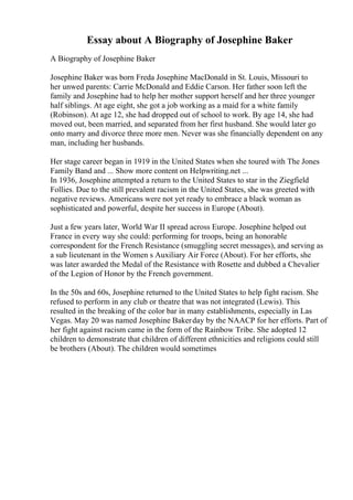Essay about A Biography of Josephine Baker
A Biography of Josephine Baker
Josephine Baker was born Freda Josephine MacDonald in St. Louis, Missouri to
her unwed parents: Carrie McDonald and Eddie Carson. Her father soon left the
family and Josephine had to help her mother support herself and her three younger
half siblings. At age eight, she got a job working as a maid for a white family
(Robinson). At age 12, she had dropped out of school to work. By age 14, she had
moved out, been married, and separated from her first husband. She would later go
onto marry and divorce three more men. Never was she financially dependent on any
man, including her husbands.
Her stage career began in 1919 in the United States when she toured with The Jones
Family Band and ... Show more content on Helpwriting.net ...
In 1936, Josephine attempted a return to the United States to star in the Ziegfield
Follies. Due to the still prevalent racism in the United States, she was greeted with
negative reviews. Americans were not yet ready to embrace a black woman as
sophisticated and powerful, despite her success in Europe (About).
Just a few years later, World War II spread across Europe. Josephine helped out
France in every way she could: performing for troops, being an honorable
correspondent for the French Resistance (smuggling secret messages), and serving as
a sub lieutenant in the Women s Auxiliary Air Force (About). For her efforts, she
was later awarded the Medal of the Resistance with Rosette and dubbed a Chevalier
of the Legion of Honor by the French government.
In the 50s and 60s, Josephine returned to the United States to help fight racism. She
refused to perform in any club or theatre that was not integrated (Lewis). This
resulted in the breaking of the color bar in many establishments, especially in Las
Vegas. May 20 was named Josephine Bakerday by the NAACP for her efforts. Part of
her fight against racism came in the form of the Rainbow Tribe. She adopted 12
children to demonstrate that children of different ethnicities and religions could still
be brothers (About). The children would sometimes
 