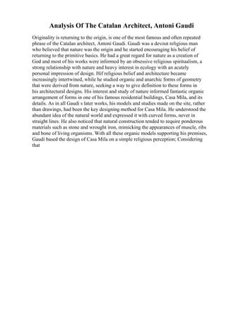Analysis Of The Catalan Architect, Antoni Gaudi
Originality is returning to the origin, is one of the most famous and often repeated
phrase of the Catalan architect, Antoni Gaudi. Gaudi was a devout religious man
who believed that nature was the origin and he started encouraging his belief of
returning to the primitive basics. He had a great regard for nature as a creation of
God and most of his works were informed by an obsessive religious spiritualism, a
strong relationship with nature and heavy interest in ecology with an acutely
personal impression of design. Hif religious belief and architecture became
increasingly intertwined, while he studied organic and anarchic forms of geometry
that were derived from nature, seeking a way to give definition to these forms in
his architectural designs. His interest and study of nature informed fantastic organic
arrangement of forms in one of his famous residential buildings, Casa Mila, and its
details. As in all Gaudi s later works, his models and studies made on the site, rather
than drawings, had been the key designing method for Casa Mila. He understood the
abundant idea of the natural world and expressed it with curved forms, never in
straight lines. He also noticed that natural construction tended to require ponderous
materials such as stone and wrought iron, mimicking the appearances of muscle, ribs
and bone of living organisms. With all these organic models supporting his premises,
Gaudi based the design of Casa Mila on a simple religious perception; Considering
that
 