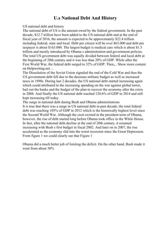 U.s National Debt And History
US national debt and history
The national debt of US is the amount owed by the federal government. In the past
decade, $12.7 trillion have been added to the US national debt and at the end of
fiscal year of 2016, the amount is expected to be approximately $22.4 trillion
including federal, state and local. Debt per citizen will be over $63.000 and debt per
taxpayer is about $163.000. The largest budget is medical care which is about $1.5
trillion and mostly introduced by Obama s administration and government policies.
The total US government debt was equally divided between federal and local debt at
the beginning of 20th century and it was less than 20% of GDP. While after the
First World War, the federal debt surged to 32% of GDP. Then,... Show more content
on Helpwriting.net ...
The Dissolution of the Soviet Union signaled the end of the Cold War and thus the
US government debt fell due to the decrease military budget as well as increased
taxes in 1990s. During last 2 decades, the US national debt started increasing again
which could attributed to the increasing spending on the war against global terror,
bail out the banks and the budget of the plan to recover the economy after the crisis
in 2008. And finally the US national debt reached 120.6% of GDP in 2014 and still
kept increasing till today.
The surge in national debt during Bush and Obama administrations
It is true that there was a surge in US national debt in past decade, the total federal
debt was reaching 105% of GDP in 2012 which is the historically highest level since
the Second World War. Although the crest existed in the president term of Obama,
however, the rise of debt started long before Obama took office in the While House.
In fact, after the national debt decline at the end of 20th century, it resumed
increasing with Bush s first budget in fiscal 2002. And later on in 2007, the rise
accelerated as the economy slid into the worst recession since the Great Depression.
From figure 1 we could clearly see that Figure 1
Obama did a much better job of limiting the deficit. On the other hand, Bush made it
went from about 58%
 