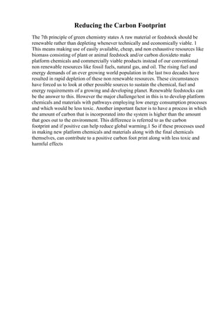 Reducing the Carbon Footprint
The 7th principle of green chemistry states A raw material or feedstock should be
renewable rather than depleting whenever technically and economically viable. 1
This means making use of easily available, cheap, and non exhaustive resources like
biomass consisting of plant or animal feedstock and/or carbon dioxideto make
platform chemicals and commercially viable products instead of our conventional
non renewable resources like fossil fuels, natural gas, and oil. The rising fuel and
energy demands of an ever growing world population in the last two decades have
resulted in rapid depletion of these non renewable resources. These circumstances
have forced us to look at other possible sources to sustain the chemical, fuel and
energy requirements of a growing and developing planet. Renewable feedstocks can
be the answer to this. However the major challenge/test in this is to develop platform
chemicals and materials with pathways employing low energy consumption processes
and which would be less toxic. Another important factor is to have a process in which
the amount of carbon that is incorporated into the system is higher than the amount
that goes out to the environment. This difference is referred to as the carbon
footprint and if positive can help reduce global warming.1 So if these processes used
in making new platform chemicals and materials along with the final chemicals
themselves, can contribute to a positive carbon foot print along with less toxic and
harmful effects
 