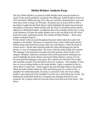 Metho Drinker Analysis Essay
The lyric Metho Drinker is a poem by Judith Wright which concerns death as a
result of time and the problems associated with addiction. Judith Wright was born in
1915 and died in 2000 at the age of 85. She was a prolific Australian poet, critic and
short story writer writing over 50 books. The poem uses its lyrical form to offer a
descriptive insight into the bleak themes which highlights the depressing mood and
atmosphere of the poem. Metho drinker tells the story of a homeless person and his
addiction to Methylated Spirits, an addiction that will eventually destroy him. Living
in the harshness of winter the metho drinker turns to the one thing in his life which
keeps him warm, methylated spirits. The content of Metho Drinker ... Show more
content on Helpwriting.net ...
Words similar to this are used throughout the poem which makes the reader feel
empathy to the drinker. The poem is somewhat ironic in that it talks death and the
drinker being ostracized from society, both very cold subjects. Under the death of
winters leaves . On the other hand the metho his white and burning girl who he
desires is a way of escaping reality. The irony is that the metho brings him warmth.
The language in the poem has extremely powerful qualities which invoke vivid
imagery. Metaphor, repetition, assonance and various punctuation techniques are
used to highlight the poems themes and mood. Metho Drinker s prayer is by far
the most powerful language in the poem. He is asked to be relieved of the weight
and waterfall ceaseless Time that batters down my weakness . This metaphor evokes
time as a never ending burden on the metho drinker. Light is compared to knives;
whose thrust I cannot turn , which suggests the pain that light brings to the drinker.
When the metho drinker drinks his white and burning girl, his woman of fire , a
metaphor for methylated spirits, his prayer is answered. Time, the never ending
burden is also destroyed in the metaphor to eat the nerve that tethers him in time . By
drinking the methylated spirits he is escaping time, bringing himself into non
existence. He is uneasy under her kiss/and winces from that acid of her desire . This
shows
 