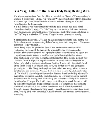 Yin Yang s Influence On Human Body Being Dealing With...
Yin Yang was conceived from the oldest texts called the Classic of Change and the in
Chinese it is known as I Ching. Yin Yang and Wu Xing was borrowed from the earlier
schools though confucianism was the dominant and official religion school of
thought during the Han dynasty.
Yin Yan initially was elaborated and written by Tsou Yen(or Zou Yan) of the
Naturalist school(Yin Yang). The Yin Yang phenomena are widely seen in human
body being dealing with health issues. That diseases start if there is an imbalance in
the Yin Yang in our bodies. If Yin and Yangare balance then we are healthy.
Yin(black) and Yang(white), Yin can be seen as more superior to Yang but the two
forces of nature are complementary halves(having nature of change) as ... Show more
content on Helpwriting.net ...
In the Sheng cycle, the generative force is best explained as a mother child
relationship or even with the cycle of the seasons like one produces another
element. Here the one element will represent mother. Whereas in the Ko cycle, the
controlling sequence known as the Ko cycle can be best explained as a father
child relationship where one element controls the other. Here the one element will
represent father. Ko cycle is responsible to see the balance between objects. So
father child label is similar to a traditional family role where the father is the head
of the family while in the mother child label, the mother is seen as a caring and
grooming force. The Sheng cycle depicts characteristics of Yang; which regulates
development and excessive. Whereas the Ko cycle is seen to depict characteristics
of Yin; which is controlling and destructive. In some situations dealing with the Ko
cycle if one element is seen to be over dominating or over controlling the element
becomes deficient causing in an relationship one element becoming more excessive
then the other. Example: Earth will be over controlling over wood, then wood will
be caused to be deficient. If opposite happens that is if the element that should be
controlled is excessive, it will control the element how it normally controls it.
Example: instead of earth controlling wood, if wood becomes excessive it can insult
earth, causing earth to be imbalance. Another example can be that if the child is back
answering
 