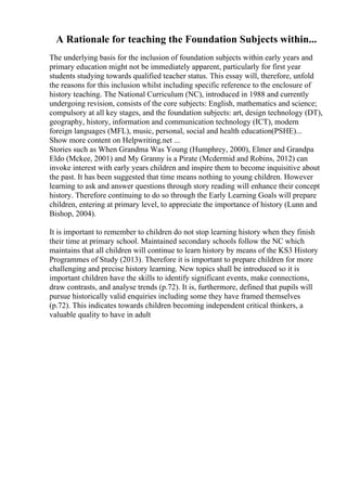 A Rationale for teaching the Foundation Subjects within...
The underlying basis for the inclusion of foundation subjects within early years and
primary education might not be immediately apparent, particularly for first year
students studying towards qualified teacher status. This essay will, therefore, unfold
the reasons for this inclusion whilst including specific reference to the enclosure of
history teaching. The National Curriculum (NC), introduced in 1988 and currently
undergoing revision, consists of the core subjects: English, mathematics and science;
compulsory at all key stages, and the foundation subjects: art, design technology (DT),
geography, history, information and communication technology (ICT), modern
foreign languages (MFL), music, personal, social and health education(PSHE)...
Show more content on Helpwriting.net ...
Stories such as When Grandma Was Young (Humphrey, 2000), Elmer and Grandpa
Eldo (Mckee, 2001) and My Granny is a Pirate (Mcdermid and Robins, 2012) can
invoke interest with early years children and inspire them to become inquisitive about
the past. It has been suggested that time means nothing to young children. However
learning to ask and answer questions through story reading will enhance their concept
history. Therefore continuing to do so through the Early Learning Goals will prepare
children, entering at primary level, to appreciate the importance of history (Lunn and
Bishop, 2004).
It is important to remember to children do not stop learning history when they finish
their time at primary school. Maintained secondary schools follow the NC which
maintains that all children will continue to learn history by means of the KS3 History
Programmes of Study (2013). Therefore it is important to prepare children for more
challenging and precise history learning. New topics shall be introduced so it is
important children have the skills to identify significant events, make connections,
draw contrasts, and analyse trends (p.72). It is, furthermore, defined that pupils will
pursue historically valid enquiries including some they have framed themselves
(p.72). This indicates towards children becoming independent critical thinkers, a
valuable quality to have in adult
 