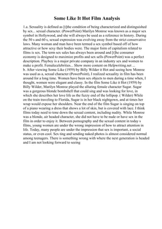 Some Like It Hot Film Analysis
1.a. Sexuality is defined as [t]the condition of being characterized and distinguished
by sex... sexual character. (PowerPoint) Marilyn Monroe was known as a major sex
symbol in Hollywood, and she will always be used as a reference in history. During
the 50 s and 60 s, sexual expression was evolving away from the strict conservative
laws. Many woman and man have been termed a sex symbol based off of how
attractive or how sexy their bodies were. The major form of capitalism related to
films is sex. The term sex sales has always been around and [t]he consumer
economy is designed to maximize profits and sex sells (PowerPoint) was a perfect
description. Playboy is a major private company in an industry sex and women to
make a profit. Femalecelebrities... Show more content on Helpwriting.net ...
b. After viewing Some Like (1959) by Billy Wilder it Hot and seeing how Monroe
was used as a, sexual character (PowerPoint), I realized sexuality in film has been
around for a long time. Women have been sex objects to men during a time when, I
thought, women were elegant and classy. In the film Some Like it Hot (1959) by
Billy Wilder, Marilyn Monroe played the alluring female character Sugar. Sugar
was a gorgeous blonde bombshell that could sing and was looking for love, in
which she describes her love life as the fuzzy end of the lollipop. ( Wilder) While
on the train traveling to Florida, Sugar is in her black nightgown, and at times her
wrap would expose her shoulders. Near the end of the film Sugar is singing on top
of a piano wearing a dress that shows a lot of skin, but is covered with lace. I think
films today need to tone down the sexual content, including nudity. While Monroe
was a blonde, air headed character, she did not have to be nude or have sex in the
film in order to enjoy it. Between pornography and the sexual content in today s
films, young women are under the wrong impression of how to attract attention in
life. Today, many people are under the impression that sex is important, a social
status, or even cool. Sex ting and sending naked photos is almost considered normal
among teenagers. There is something wrong with where the next generation is headed
and I am not looking forward to seeing
 