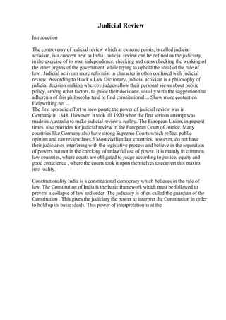 Judicial Review
Introduction
The controversy of judicial review which at extreme points, is called judicial
activism, is a concept new to India. Judicial review can be defined as the judiciary,
in the exercise of its own independence, checking and cross checking the working of
the other organs of the government, while trying to uphold the ideal of the rule of
law . Judicial activism more reformist in character is often confused with judicial
review. According to Black s Law Dictionary, judicial activism is a philosophy of
judicial decision making whereby judges allow their personal views about public
policy, among other factors, to guide their decisions, usually with the suggestion that
adherents of this philosophy tend to find constitutional ... Show more content on
Helpwriting.net ...
The first sporadic effort to incorporate the power of judicial review was in
Germany in 1848. However, it took till 1920 when the first serious attempt was
made in Australia to make judicial review a reality. The European Union, in present
times, also provides for judicial review in the European Court of Justice. Many
countries like Germany also have strong Supreme Courts which reflect public
opinion and can review laws.5 Most civilian law countries, however, do not have
their judiciaries interfering with the legislative process and believe in the separation
of powers but not in the checking of unlawful use of power. It is mainly in common
law countries, where courts are obligated to judge according to justice, equity and
good conscience , where the courts took it upon themselves to convert this maxim
into reality.
Constitutionality India is a constitutional democracy which believes in the rule of
law. The Constitution of India is the basic framework which must be followed to
prevent a collapse of law and order. The judiciary is often called the guardian of the
Constitution . This gives the judiciary the power to interpret the Constitution in order
to hold up its basic ideals. This power of interpretation is at the
 