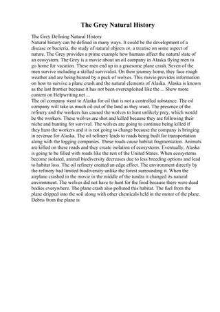 The Grey Natural History
The Grey Defining Natural History
Natural history can be defined in many ways. It could be the development of a
disease or bacteria, the study of natural objects or, a treatise on some aspect of
nature. The Grey provides a prime example how humans affect the natural state of
an ecosystem. The Grey is a movie about an oil company in Alaska flying men to
go home for vacation. These men end up in a gruesome plane crash. Seven of the
men survive including a skilled survivalist. On their journey home, they face rough
weather and are being hunted by a pack of wolves. This movie provides information
on how to survive a plane crash and the natural elements of Alaska. Alaska is known
as the last frontier because it has not been overexploited like the ... Show more
content on Helpwriting.net ...
The oil company went to Alaska for oil that is not a controlled substance. The oil
company will take as much oil out of the land as they want. The presence of the
refinery and the workers has caused the wolves to hunt unlikely prey, which would
be the workers. These wolves are shot and killed because they are following their
niche and hunting for survival. The wolves are going to continue being killed if
they hunt the workers and it is not going to change because the company is bringing
in revenue for Alaska. The oil refinery leads to roads being built for transportation
along with the logging companies. These roads cause habitat fragmentation. Animals
are killed on these roads and they create isolation of ecosystems. Eventually, Alaska
is going to be filled with roads like the rest of the United States. When ecosystems
become isolated, animal biodiversity decreases due to less breeding options and lead
to habitat loss. The oil refinery created an edge effect. The environment directly by
the refinery had limited biodiversity unlike the forest surrounding it. When the
airplane crashed in the movie in the middle of the tundra it changed its natural
environment. The wolves did not have to hunt for the food because there were dead
bodies everywhere. The plane crash also polluted this habitat. The fuel from the
plane dripped into the soil along with other chemicals held in the motor of the plane.
Debris from the plane is
 