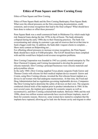Ethics of Penn Square and Dow Corning Essay
Ethics of Penn Square and Dow Corning
Ethics of Penn Square Bank and the Dow Corning Bankruptcy Penn Square Bank:
What were the ethical pressures on the firm concerning documentation, credit
extension, and revenue recognition that lead to the final collapse? What should have
been done to reduce or offset these pressures?
Penn Square Bank was a small commercial bank in Oklahoma City which made high
risk financial loans during the late 1970s in the oil boom. The bank ultimately
collapsed during the early 1980s due to their financing practices. The bank was
overestimating and valuing its customer s gas and oil reserves that let at that time to
fund a bigger credit line. In addition, the bank didn t request clients to complete ...
Show more content on Helpwriting.net ...
For offsetting ethical pressures to increase revenue recognition, the Penn Square
Bank should have stuck to FASB principles. The GAAP should have been complied
with and this would have helped avoid revenue recognition problems.
Dow Corning Corporation was founded in 1943 as a jointly owned enterprise by The
Dow Chemical Company and Corning Incorporated to develop the potential of
silicone materials. Dow Corning s principal businesses were silicone materials and
polycrystalline silicon.
In the early 1960 s Dow Corning supplied Texas plastic surgeons Frank Gerow and
Thomas Cronin with silicone for their medical implant device research. Gerow and
Cronin, using Dow Corning silicone, invented the first silicone breast implant as a
device to aid women who had undergone mastectomies. At that time, the Food and
Drug Administration had no regulations governing implantable devices. Companies
like Dow Corning had to determine the safety of devices on their own. The surgeons
conducted clinical trials of the implant prior to product introduction in 1964. In the
next several years, the implant grew popular for cosmetic surgery as well as
reconstructive, and Dow Corning cornered both markets. Between 1960s and the mid
1990s, about two million women nationwide have received breast implants, most of
them for cosmetic reasons. However, some women have started to complain that the
implants have ruptured, allowing gel to leak into the breast cavity and migrate to other
 