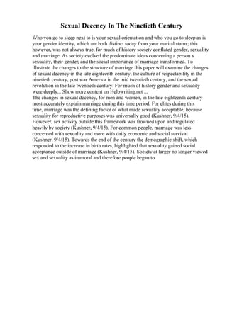 Sexual Decency In The Ninetieth Century
Who you go to sleep next to is your sexual orientation and who you go to sleep as is
your gender identity, which are both distinct today from your marital status; this
however, was not always true, for much of history society conflated gender, sexuality
and marriage. As society evolved the predominate ideas concerning a person s
sexuality, their gender, and the social importance of marriage transformed. To
illustrate the changes to the structure of marriage this paper will examine the changes
of sexual decency in the late eighteenth century, the culture of respectability in the
ninetieth century, post war America in the mid twentieth century, and the sexual
revolution in the late twentieth century. For much of history gender and sexuality
were deeply... Show more content on Helpwriting.net ...
The changes in sexual decency, for men and women, in the late eighteenth century
most accurately explain marriage during this time period. For elites during this
time, marriage was the defining factor of what made sexuality acceptable, because
sexuality for reproductive purposes was universally good (Kushner, 9/4/15).
However, sex activity outside this framework was frowned upon and regulated
heavily by society (Kushner, 9/4/15). For common people, marriage was less
concerned with sexuality and more with daily economic and social survival
(Kushner, 9/4/15). Towards the end of the century the demographic shift, which
responded to the increase in birth rates, highlighted that sexuality gained social
acceptance outside of marriage (Kushner, 9/4/15). Society at larger no longer viewed
sex and sexuality as immoral and therefore people began to
 