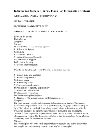 Information System Security Plans For Information Systems
INFORMATION SYSTEM SECURITY PLANS
HENRY KASIBANTE
PROFESSOR: MARGARET LEARY
UNIVERSITY OF MARYLAND UNIVERSITY COLLEGE
10/05/2014 Contents
1 Introduction
2 Purpose
3 Scope
4 Security Plans for Information Systems
4.1Rules of the System
4.2Training
4.3Personnel Controls
4.4Incident Response Capability
4.5Continuity of Support
4.6Technical Security
4.7System Interconnection
5 Guide for Developing Security Plans for Information Systems
5 1System name and identifier
5 2System categorization
5 3System owner
5 4Authorizing official
5 5Other designated contacts
5 6Assignment of security responsibility
5 7System operational status
5 8Information system type
5 9General description/purpose
5 10System ... Show more content on Helpwriting.net ...
2 Purpose
The essay seeks to explain and discuss an information security plan. The security
plan will ensure protection from loss of confidentiality, integrity, and availability of
data (CIA) which are the back bone of any organization s information security. To
provide an outline of the security requirements of the system and describe the
controls in place or planned responsibilities and expected behavior of all individuals
who access the system. The discussion will also review the guidelines for developing
the security plans for information systems.
3 Scope
The security plan will apply to all organizations or agencies and can be followed as
an example for a new security plan or a review of an existing plan.
 