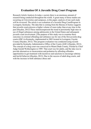 Evaluation Of A Juvenile Drug Court Program
Research Article Analysis In today s society there is an enormous amount of
research being conducted throughout the world. A great many of those studies are
occurring on Universities and campuses, in this paper, analysis of one such study
will be reviewed. The article is an evaluation of a Juvenile Drug CourtProgram in
Lexington, Kentucky. The data that is coming from the Bureau of Justice suggests
that juvenile courts process a higher volume of cases today than at any time in the
past (Hayden, 2012) These statisticsrepresent the trend in persistently high rates in
use of illegal substances among adolescents in the United States and subsequent
juvenile court involvement. [The purpose of this study was to examine these
outcomes in criminal offending and substance use for one of the first juvenile drug
courts (JDC) in Kentucky, implemented in 2003 located in Lexington, Fayette
County (Hayden, 2012). This program evaluation was conducted using records
provided by Kentucky Administrative Office of the Courts (AOC) (Hayden, 2012).
The concept of a drug court was conceived in Miami Dade County, Florida by Chief
Judge Gerald Wetherington in 1989. That court was for adults, and the idea was to
provide alternatives to incarceration and probation by affording offenders
opportunities to get treatment with incentives and sanctions to encourage sobriety
and lawful behavior (Hayden, 2012). Due to the success of adult drug courts, and
with the increase in both substance abuse and
 