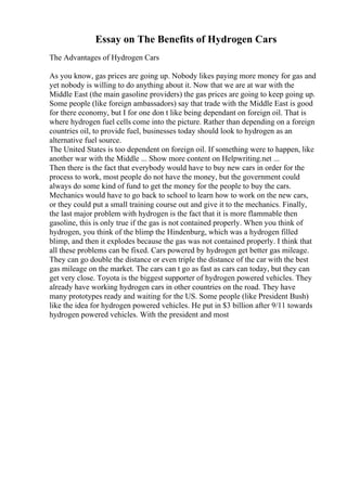 Essay on The Benefits of Hydrogen Cars
The Advantages of Hydrogen Cars
As you know, gas prices are going up. Nobody likes paying more money for gas and
yet nobody is willing to do anything about it. Now that we are at war with the
Middle East (the main gasoline providers) the gas prices are going to keep going up.
Some people (like foreign ambassadors) say that trade with the Middle East is good
for there economy, but I for one don t like being dependant on foreign oil. That is
where hydrogen fuel cells come into the picture. Rather than depending on a foreign
countries oil, to provide fuel, businesses today should look to hydrogen as an
alternative fuel source.
The United States is too dependent on foreign oil. If something were to happen, like
another war with the Middle ... Show more content on Helpwriting.net ...
Then there is the fact that everybody would have to buy new cars in order for the
process to work, most people do not have the money, but the government could
always do some kind of fund to get the money for the people to buy the cars.
Mechanics would have to go back to school to learn how to work on the new cars,
or they could put a small training course out and give it to the mechanics. Finally,
the last major problem with hydrogen is the fact that it is more flammable then
gasoline, this is only true if the gas is not contained properly. When you think of
hydrogen, you think of the blimp the Hindenburg, which was a hydrogen filled
blimp, and then it explodes because the gas was not contained properly. I think that
all these problems can be fixed. Cars powered by hydrogen get better gas mileage.
They can go double the distance or even triple the distance of the car with the best
gas mileage on the market. The cars can t go as fast as cars can today, but they can
get very close. Toyota is the biggest supporter of hydrogen powered vehicles. They
already have working hydrogen cars in other countries on the road. They have
many prototypes ready and waiting for the US. Some people (like President Bush)
like the idea for hydrogen powered vehicles. He put in $3 billion after 9/11 towards
hydrogen powered vehicles. With the president and most
 