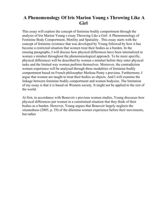 A Phenomenology Of Iris Marion Young s Throwing Like A
Girl
This essay will explore the concept of feminine bodily comportment through the
analysis of Iris Marion Young s essay Throwing Like a Girl: A Phenomenology of
Feminine Body Comportment, Motility and Spatiality . This essay starts with the
concept of feminine existence that was developed by Young followed by how it has
become a restricted situation that women treat their bodies as a burden. In the
ensuing paragraphs, I will discuss how physical differences have been internalized in
women s mindset throughout the phenomenological approach. To be more specific,
physical differences will be described by women s mindset before they enter physical
tasks and the limited way women perform themselves. Moreover, the contradiction
women experience will be analysed through three modalities of feminine bodily
comportment based on French philosopher Merleau Ponty s previous. Furthermore, I
argue that women are taught to treat their bodies as objects. And I will examine the
linkage between feminine bodily comportment and women bodysize. The limitation
of my essay is that it is based on Western society. It might not be applied to the rest of
the world.
At first, in accordance with Beauvoir s previous women studies, Young discusses how
physical differences put women in a constrained situation that they think of their
bodies as a burden. However, Young argues that Beauvoir largely neglects the
situatedness (2005, p. 29) of the dilemma women experience before their movements,
but rather
 