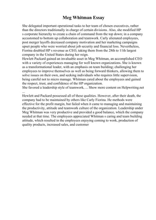 Meg Whitman Essay
She delegated important operational tasks to her team of chosen executives, rather
than the directors traditionally in charge of certain divisions. Also, she modified HP
s corporate hierarchy to create a chain of command from the top down; in a company
accustomed to bottom up collaboration and teamwork. Carly alienated employees,
post merger layoffs decreased company motivation and her marketing campaigns
upset people who were worried about job security and financial loss. Nevertheless,
Fiorina doubled HP s revenue as CEO, taking them from the 28th to 11th largest
company in the United States during her reign.
Hewlett Packard gained an invaluable asset in Meg Whitman, an accomplished CEO
with a variety of experiences managing for well known organizations. She is known
as a transformational leader, with an emphasis on team building; challenging her
employees to improve themselves as well as being forward thinkers, allowing them to
solve issues on their own, and seeking individuals who requires little supervision,
being careful not to micro manage. Whitman cared about the employees and gained
the respect, trust, and confidence of the HP organization.
She favored a leadership style of teamwork, ... Show more content on Helpwriting.net
...
Hewlett and Packard possessed all of these qualities. However, after their death, the
company had to be maintained by others like Carly Fiorina. He methods were
effective for the profit margin, but failed when it came to managing and maintaining
the productivity, attitude and teamwork culture of the organization. Leadership under
Meg Whitman was very productive and provided a good balance, which the company
needed at that time. The employees appreciated Whitman s caring and team building
attitude, which resulted in the employees enjoying coming to work, production of
quality products, increased sales, and customer
 