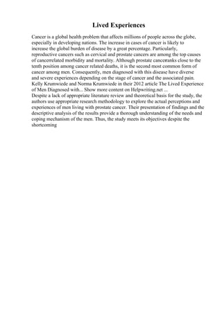 Lived Experiences
Cancer is a global health problem that affects millions of people across the globe,
especially in developing nations. The increase in cases of cancer is likely to
increase the global burden of disease by a great percentage. Particularly,
reproductive cancers such as cervical and prostate cancers are among the top causes
of cancerrelated morbidity and mortality. Although prostate cancerranks close to the
tenth position among cancer related deaths, it is the second most common form of
cancer among men. Consequently, men diagnosed with this disease have diverse
and severe experiences depending on the stage of cancer and the associated pain.
Kelly Krumwiede and Norma Krumwiede in their 2012 article The Lived Experience
of Men Diagnosed with... Show more content on Helpwriting.net ...
Despite a lack of appropriate literature review and theoretical basis for the study, the
authors use appropriate research methodology to explore the actual perceptions and
experiences of men living with prostate cancer. Their presentation of findings and the
descriptive analysis of the results provide a thorough understanding of the needs and
coping mechanism of the men. Thus, the study meets its objectives despite the
shortcoming
 