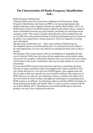 The Characteristics Of Radio Frequency Identification
And...
Radio Frequency Identification
Tracking mobile assets has always been a challenge for all businesses. Radio
Frequency Identification, also known as RFID, is an increasingly popular data
storage technology used to identify and track any mobile object (Bethel, 2017). An
RFID system consists of an RFID tag that is placed on the mobile object, a reader to
retrieve information from the tag, local software, and finally the networked central
computer system. This system is quickly taking the place of the standard bar code
or even QR code as the preferred method of tracking anything that moves, because of
its ability to be scanned from a further distance as well as its capability of storing
more information.
The part of the system that every ... Show more content on Helpwriting.net ...
The handheld scanner is less than half the price of a fixed unit and more effective
for retail applications. It is also very effective at searching for items such as files or
animals.
The backend of the system requires software and hardware to manipulate the data
once it collected. While there are many software applications on the market, unless
you are part of a company s Information Systems team, you will not come into contact
with this part of the system. Furthermore, there are too many options to cover in this
presentation.
I can see these RFID systems being used more and more as technology advances.
The last two dogs I owned have been microchipped and it made it possible to find
one of them that got lost. I love this use of RFID tagging. Also, tagging cattle and
files in order to pick out a specific one out of a herd or cabinet is also a great use of
RFID. However, as with any new technology, if there is a dollar to be made with it,
man will stretch the limits of ethics, and apply the technology in overreaching ways;
RFID systems is no different. As technology improves and these RFID microchips are
being manufactured smaller and smaller, there is a massive privacy concern with the
use of them (Bethel, 2017). Manufacturers are installing RFID tags to track their
products, not only in the warehouse but after the
 