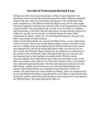 Steroids in Professional Baseball Essay
Perhaps one of the most controversial topics in Major League Baseball is the
discussion of the use of steroids and human growth hormones. Both are completely
illegal in the sport, and come with drastic consequences. One would think a fifty
game suspension as a first offense would scare players away, but for some reason
steroids in baseball is occurring more and more often to the disappointment of Major
League Baseball. The reason players take steroids in the first place is to enhance
their performance on the field. Steroids make players stronger and they perform at a
higher rate. Another use for steroids is to help the players on certain rehab
assignments for injuries. Either way, it is still illegal and banned in the sport. One...
Show more content on Helpwriting.net ...
Before steroids Barry Bonds was a lock for the Hall of Fame, now it is believed he
will not even get in because he cheated. Bonds gulped as many as 20 pills at a time
and was so deeply reliant on his regimen that he ordered Anderson to start cycles a
prescribed period of steroid use lasting about three weeks even when he was not
due to begin one (Williams). Some extreme fans are calling for an asterisk next to
his statistics in the record books. Barry still played after the news came out, and
the harassment got so bad, that Barry eventually retired. When he went to
opposing stadiums fans would hold up signs with an asterisk mark, or they would
throw toy syringes at him while he was in the field. Chants of who s you re dealer?
also surfaced at opposing ball parks. The fans took harassment to the next level on
Barry Bonds. Another steroid controversy was when the Mitchell Report was
released. The Mitchell Report was created by George Mitchell, a former US
Senator. The report took over twenty months to complete, and it was commissioned
by not only Mitchell, but Major League Baseball as well. Major League Baseball has
occasional, random, steroid testing and the players that tested positive were named in
the Mitchell Report. The report released the names of
 
