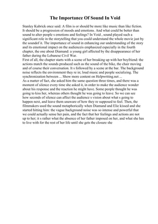 The Importance Of Sound In Void
Stanley Kubrick once said: A film is or should be more like music than like fiction.
It should be a progression of moods and emotions. And what could be better than
sound to alter people s emotions and feelings? In Void , sound played such a
significant role in the storytelling that you could understand the whole movie just by
the soundof it. The importance of sound in enhancing our understanding of the story
and its emotional impact on the audienceis emphasized especially in the fourth
chapter, the one about Diamand: a young girl affected by the disappearance of her
father during the Lebanese Civil War.
First of all, the chapter starts with a scene of her breaking up with her boyfriend: the
actions match the sounds produced such as the sound of the bike, the chair moving
and of course their conversation. It s followed by a scene at the bar. The background
noise reflects the environment they re in; loud music and people socializing. The
synchronization between ... Show more content on Helpwriting.net ...
As a matter of fact, she asked him the same question three times, and there was a
moment of silence every time she asked it, in order to make the audience wonder
about his response and the reaction he might have. Some people thought he was
going to kiss her, whereas others thought he was going to leave. So we can see
how seconds of silence can affect the audience s vision about what s going to
happen next, and leave them unaware of how they re supposed to feel. Then, the
filmmakers used the sound metaphorically when Diamand and Elie kissed and she
started hitting him: the vague background noise was so intense and powerful that
we could actually sense her pain, and the fact that her feelings and actions are not
up to her; it s rather what the absence of her father imposed on her, and what she has
to live with for the rest of her life until she gets the closure she
 