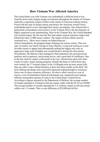 How Vietnam War Affected America
The United States war with Vietnam was undoubtedly a different kind of war .
Guerilla tactics and a largely jungle environment throughout the theatre of Vietnam
made this a supremely unique conflict in the annals of American military history.
Faced with this type of unique enemy and terrain, the American Armed Forces
undoubtedly had to evolve and adapt their tactics accordingly. One element that is
particularly extraordinary and exclusive to the Vietnam War is the development of
highly organized scout snipertraining. Prior to the Vietnam War, the United States
had
zero trained snipers. By the time the War had ended, trained American snipers had
killed more than 13,000 enemy soldiers. The impact of these efforts must be
examined on a... Show more content on Helpwriting.net ...
Almost immediately, the program began churning out success stories. This new
type of warfare was utterly foreign to many Marines. Lying and waiting on a near
invisible enemy to appear and subsequently pulling the trigger only once as
opposed to large scale firefights was counterintuitive during this time period.
Nevertheless, the Marine Corps managed to find marksmen who also possessed
qualities such as patience, unwavering nerves, and a great deal of confidence. Due
to the dire need for snipers at this point in the war, enlisted men spent only three
weeks in Land s sniper training program. Despite the haste in which these men
were trained, the 17 original snipers in the 1st Brigade rack up more enemy kills
than any other Corps combat battalion in their first three months in the field. The
most striking advantage such successful organized sniping brought to American
forces was its sheer economic efficiency. In what is often viewed as a war of
excess; a war of tremendous financial and human cost, organized scout sniping
offered a tremendous amount of value to the United States Armed Forces.
According to figures released by the Department of Defense, the average number
of rounds expended in Vietnam to kill one enemy solder with the M 16 was 50,000.
The average number of rounds expended by U.S. military snipers to kill one enemy
soldier was 1.3 rounds. That s a cost difference of $23,000 per kill for
 