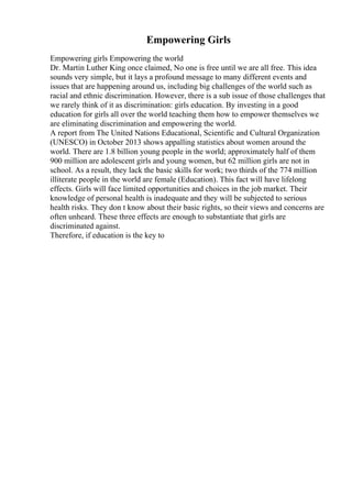 Empowering Girls
Empowering girls Empowering the world
Dr. Martin Luther King once claimed, No one is free until we are all free. This idea
sounds very simple, but it lays a profound message to many different events and
issues that are happening around us, including big challenges of the world such as
racial and ethnic discrimination. However, there is a sub issue of those challenges that
we rarely think of it as discrimination: girls education. By investing in a good
education for girls all over the world teaching them how to empower themselves we
are eliminating discrimination and empowering the world.
A report from The United Nations Educational, Scientific and Cultural Organization
(UNESCO) in October 2013 shows appalling statistics about women around the
world. There are 1.8 billion young people in the world; approximately half of them
900 million are adolescent girls and young women, but 62 million girls are not in
school. As a result, they lack the basic skills for work; two thirds of the 774 million
illiterate people in the world are female (Education). This fact will have lifelong
effects. Girls will face limited opportunities and choices in the job market. Their
knowledge of personal health is inadequate and they will be subjected to serious
health risks. They don t know about their basic rights, so their views and concerns are
often unheard. These three effects are enough to substantiate that girls are
discriminated against.
Therefore, if education is the key to
 