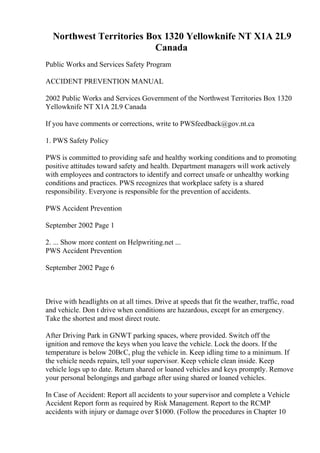 Northwest Territories Box 1320 Yellowknife NT X1A 2L9
Canada
Public Works and Services Safety Program
ACCIDENT PREVENTION MANUAL
2002 Public Works and Services Government of the Northwest Territories Box 1320
Yellowknife NT X1A 2L9 Canada
If you have comments or corrections, write to PWSfeedback@gov.nt.ca
1. PWS Safety Policy
PWS is committed to providing safe and healthy working conditions and to promoting
positive attitudes toward safety and health. Department managers will work actively
with employees and contractors to identify and correct unsafe or unhealthy working
conditions and practices. PWS recognizes that workplace safety is a shared
responsibility. Everyone is responsible for the prevention of accidents.
PWS Accident Prevention
September 2002 Page 1
2. ... Show more content on Helpwriting.net ...
PWS Accident Prevention
September 2002 Page 6
Drive with headlights on at all times. Drive at speeds that fit the weather, traffic, road
and vehicle. Don t drive when conditions are hazardous, except for an emergency.
Take the shortest and most direct route.
After Driving Park in GNWT parking spaces, where provided. Switch off the
ignition and remove the keys when you leave the vehicle. Lock the doors. If the
temperature is below 20ВєC, plug the vehicle in. Keep idling time to a minimum. If
the vehicle needs repairs, tell your supervisor. Keep vehicle clean inside. Keep
vehicle logs up to date. Return shared or loaned vehicles and keys promptly. Remove
your personal belongings and garbage after using shared or loaned vehicles.
In Case of Accident: Report all accidents to your supervisor and complete a Vehicle
Accident Report form as required by Risk Management. Report to the RCMP
accidents with injury or damage over $1000. (Follow the procedures in Chapter 10
 