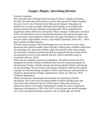 Google s Display Advertising Division
Executive Summary
This report provides a Strategic Brief focusing on Yahoo! s display advertising
division. The report also shows positive sign for future growth of Yahoo, though it
has given rise to a lot of internal rivalry between the industry s big players to
mention few are such as Google, Microsoft and Facebook, as all of them offer
products perceived by the consumers as homogeneous. Price competition has
augmented, and has effectively lowered the Yahoo s margins. Furthermore, the threat
of low cost alternatives such as classified advertisement sites and social media sites
have increased, even though few of them have the range of products as Yahoo!, they
however retain a high number of users, social media in particular. Hence this ... Show
more content on Helpwriting.net ...
With the steady decrease in the click through rates over the last few years, many
businesses have started to totally realize the lack of effectiveness of banner advertising
for increasing sales. Increased visibility might still a benefit of the various banner
ads, but small to medium sized business that are looking for the best results will be
less attracted to invest in such channels that don t offer a calculable return on
investment. (Stevens, 2014)
Native ads are constantly increasing in popularity. The ability of these ads to be
integrated into another website or platform takes away the normal perceptions of
advertisement. People s attitudes towards advertising and their belief in advertising
are also dwindling. The use of native advertising is helpful in reducing this attitude
of people towards advertising. Examples of native advertising are sponsored ads on
Facebook, sponsored ads on blogs, integrated ads, twitter, etc. (Stevens, 2014)
3) Mobile Optimization
Mobile advertising is increasingly becoming the next big thing in internet
advertising. This is due to the increasing number of people spending more and
more time on the internet by the use of their phones. Hence the necessity to
optimize for phones is inevitable. Optimizing for mobile has been of significant
importance for businesses in 2014, but 2015 is to be the year that mobile strategies
are to move beyond just having a responsive site or mobile app, and will be
 