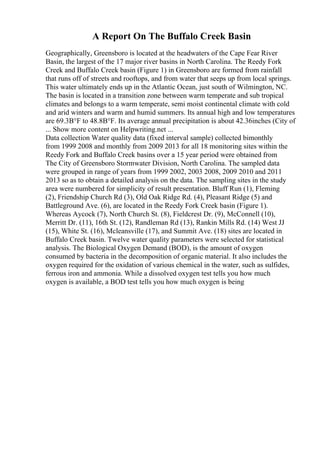 A Report On The Buffalo Creek Basin
Geographically, Greensboro is located at the headwaters of the Cape Fear River
Basin, the largest of the 17 major river basins in North Carolina. The Reedy Fork
Creek and Buffalo Creek basin (Figure 1) in Greensboro are formed from rainfall
that runs off of streets and rooftops, and from water that seeps up from local springs.
This water ultimately ends up in the Atlantic Ocean, just south of Wilmington, NC.
The basin is located in a transition zone between warm temperate and sub tropical
climates and belongs to a warm temperate, semi moist continental climate with cold
and arid winters and warm and humid summers. Its annual high and low temperatures
are 69.3В°F to 48.8В°F. Its average annual precipitation is about 42.36inches (City of
... Show more content on Helpwriting.net ...
Data collection Water quality data (fixed interval sample) collected bimonthly
from 1999 2008 and monthly from 2009 2013 for all 18 monitoring sites within the
Reedy Fork and Buffalo Creek basins over a 15 year period were obtained from
The City of Greensboro Stormwater Division, North Carolina. The sampled data
were grouped in range of years from 1999 2002, 2003 2008, 2009 2010 and 2011
2013 so as to obtain a detailed analysis on the data. The sampling sites in the study
area were numbered for simplicity of result presentation. Bluff Run (1), Fleming
(2), Friendship Church Rd (3), Old Oak Ridge Rd. (4), Pleasant Ridge (5) and
Battleground Ave. (6), are located in the Reedy Fork Creek basin (Figure 1).
Whereas Aycock (7), North Church St. (8), Fieldcrest Dr. (9), McConnell (10),
Merritt Dr. (11), 16th St. (12), Randleman Rd (13), Rankin Mills Rd. (14) West JJ
(15), White St. (16), Mcleansville (17), and Summit Ave. (18) sites are located in
Buffalo Creek basin. Twelve water quality parameters were selected for statistical
analysis. The Biological Oxygen Demand (BOD), is the amount of oxygen
consumed by bacteria in the decomposition of organic material. It also includes the
oxygen required for the oxidation of various chemical in the water, such as sulfides,
ferrous iron and ammonia. While a dissolved oxygen test tells you how much
oxygen is available, a BOD test tells you how much oxygen is being
 