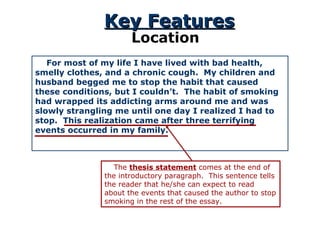 Key Features Location For most of my life I have lived with bad health, smelly clothes, and a chronic cough.  My children and husband begged me to stop the habit that caused these conditions, but I couldn’t.  The habit of smoking had wrapped its addicting arms around me and was slowly strangling me until one day I realized I had to stop.  This realization came after three terrifying events occurred in my family. The  thesis statement  comes at the end of the introductory paragraph.  This sentence tells the reader that he/she can expect to read about the events that caused the author to stop smoking in the rest of the essay.  