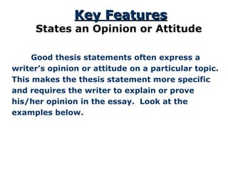   Good thesis statements often express a writer’s opinion or attitude on a particular topic. This makes the thesis statement more specific and requires the writer to explain or prove his/her opinion in the essay.  Look at the examples below. Key Features States an Opinion or Attitude 