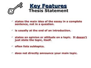 Key Features Thesis Statement states the main idea of the essay in a complete sentence, not in a question. states an opinion or attitude on a topic.  It  doesn’t  just state the topic, itself. is usually at the end of an introduction. often lists subtopics. does not directly announce your main topic. 