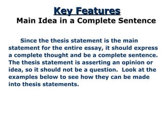   Since the thesis statement is the main statement for the entire essay, it should express a complete thought and be a complete sentence. The thesis statement is asserting an opinion or idea, so it should not be a question.  Look at the examples below to see how they can be made into thesis statements. Key Features Main Idea in a Complete Sentence 