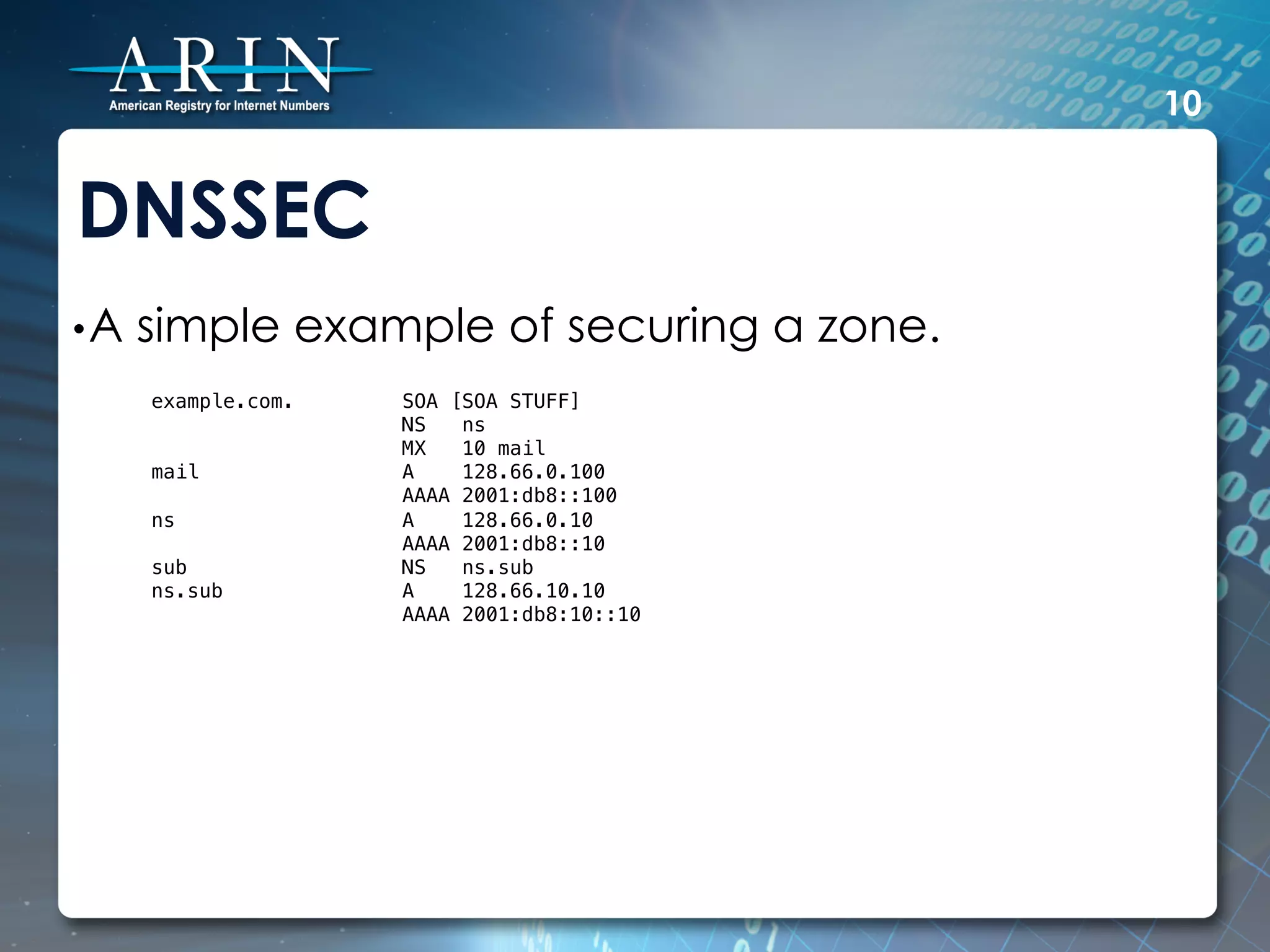 10


DNSSEC
• A   simple example of securing a zone.
      example.com.       SOA [SOA STUFF]!
                         NS   ns!
                         MX   10 mail!
      mail               A    128.66.0.100!
                         AAAA 2001:db8::100!
      ns                 A    128.66.0.10!
                         AAAA 2001:db8::10!
      sub                NS   ns.sub!
      ns.sub             A    128.66.10.10!
                         AAAA 2001:db8:10::10!
                     !
 