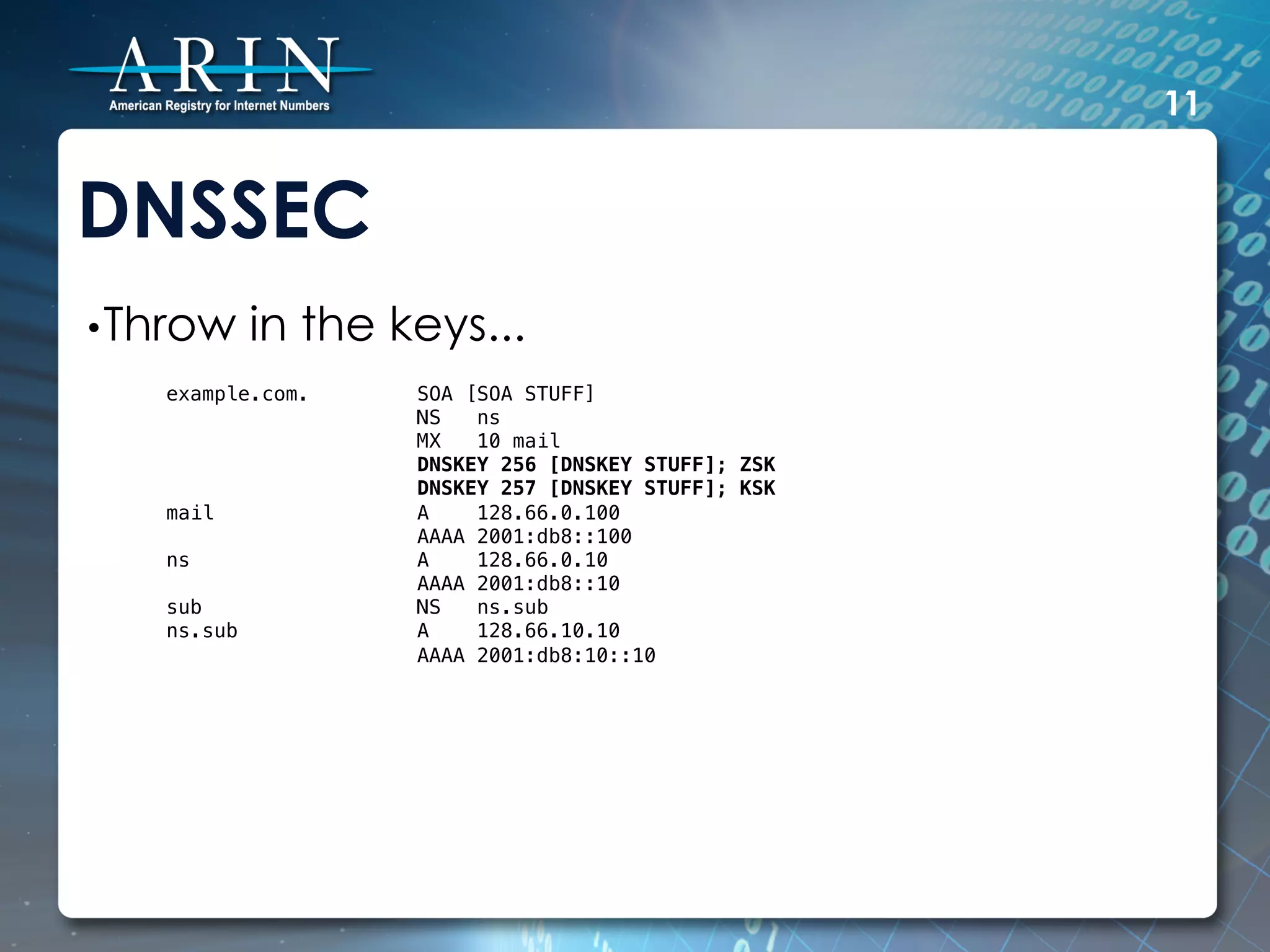 11


DNSSEC
• Throw     in the keys...
   example.com.     SOA [SOA STUFF]!
                    NS   ns!
                    MX   10 mail!
                    DNSKEY 256 [DNSKEY STUFF]; ZSK!
                    DNSKEY 257 [DNSKEY STUFF]; KSK!
   mail             A    128.66.0.100!
                    AAAA 2001:db8::100!
   ns               A    128.66.0.10!
                    AAAA 2001:db8::10!
   sub              NS   ns.sub!
   ns.sub           A    128.66.10.10!
                    AAAA 2001:db8:10::10!
 