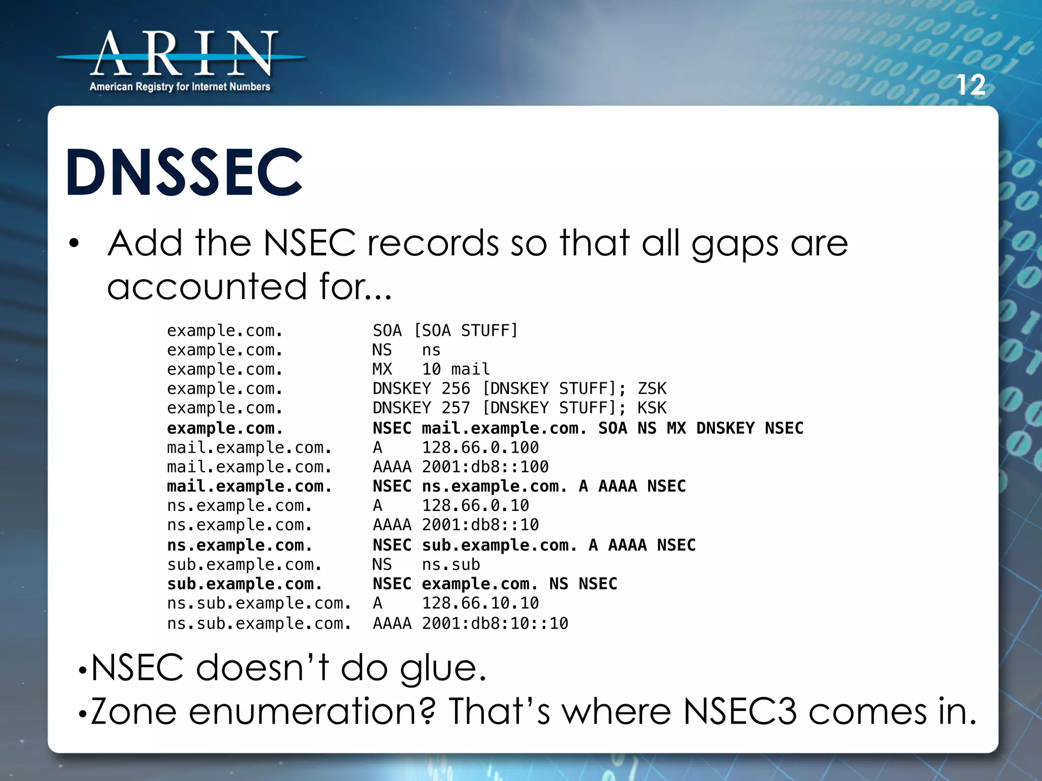 12


DNSSEC
•  Add the NSEC records so that all gaps are
   accounted for...
     example.com.          SOA [SOA STUFF]!
     example.com.          NS   ns!
     example.com.          MX   10 mail!
     example.com.          DNSKEY 256 [DNSKEY STUFF]; ZSK!
     example.com.          DNSKEY 257 [DNSKEY STUFF]; KSK!
     example.com.          NSEC mail.example.com. SOA NS MX DNSKEY NSEC!
     mail.example.com.     A    128.66.0.100!
     mail.example.com.     AAAA 2001:db8::100!
     mail.example.com.     NSEC ns.example.com. A AAAA NSEC!
     ns.example.com.       A    128.66.0.10!
     ns.example.com.       AAAA 2001:db8::10!
     ns.example.com.       NSEC sub.example.com. A AAAA NSEC!
     sub.example.com.      NS   ns.sub!
     sub.example.com.      NSEC example.com. NS NSEC!
     ns.sub.example.com.   A    128.66.10.10!
     ns.sub.example.com.   AAAA 2001:db8:10::10!


• NSEC doesn’t do glue.
• Zone enumeration? That’s                    where NSEC3 comes in.
 