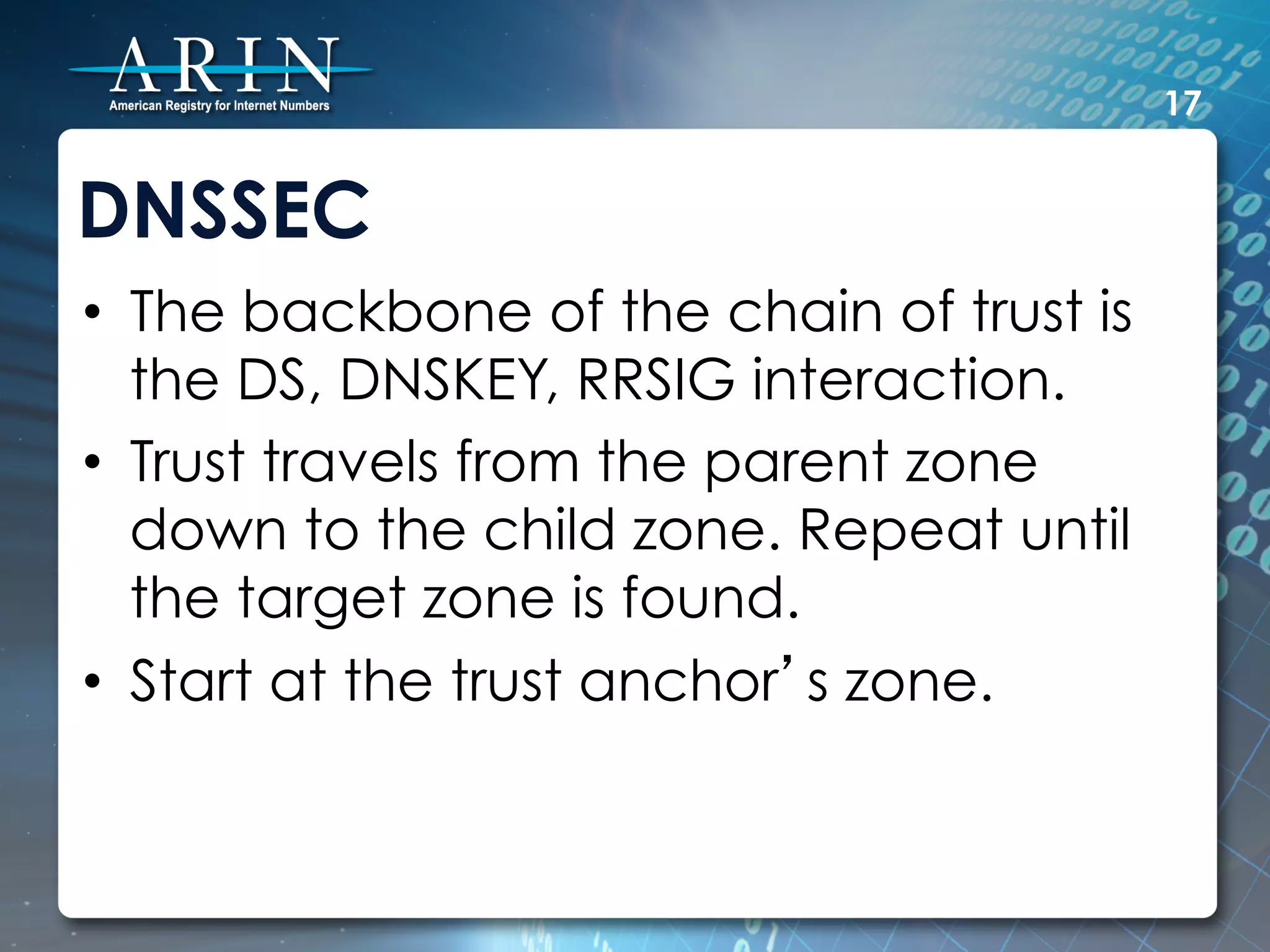 17


DNSSEC
•  The backbone of the chain of trust is
   the DS, DNSKEY, RRSIG interaction.
•  Trust travels from the parent zone
   down to the child zone. Repeat until
   the target zone is found.
•  Start at the trust anchor’s zone.
 
