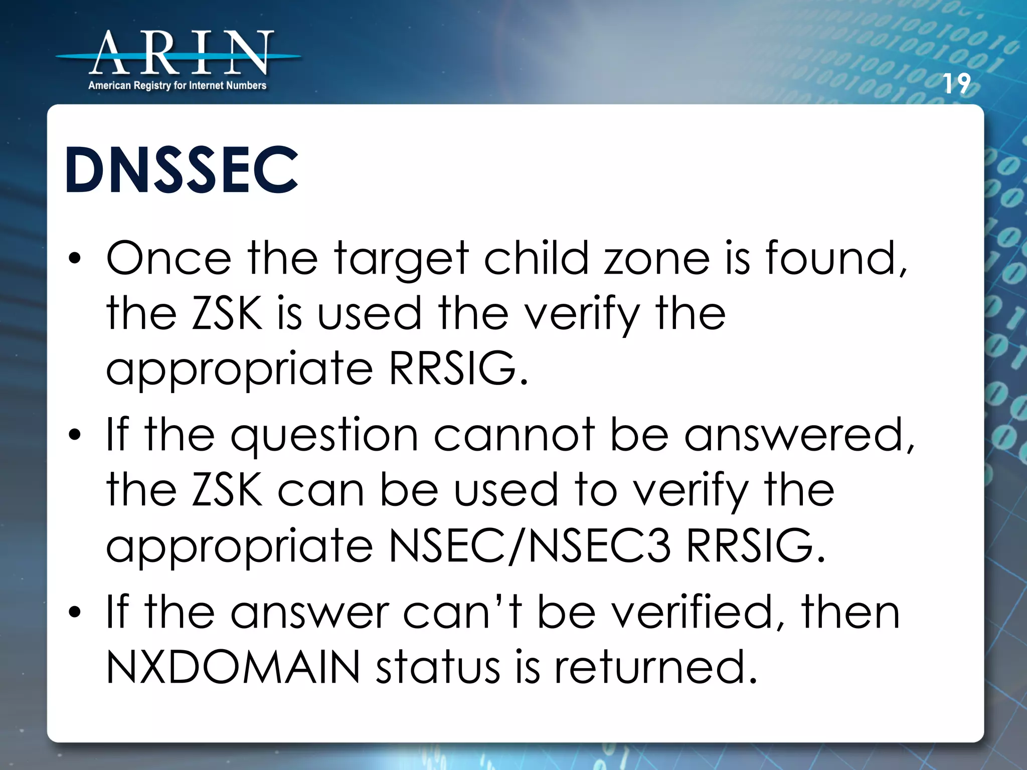 19


DNSSEC
•  Once the target child zone is found,
   the ZSK is used the verify the
   appropriate RRSIG.
•  If the question cannot be answered,
   the ZSK can be used to verify the
   appropriate NSEC/NSEC3 RRSIG.
•  If the answer can’t be verified, then
   NXDOMAIN status is returned.
 