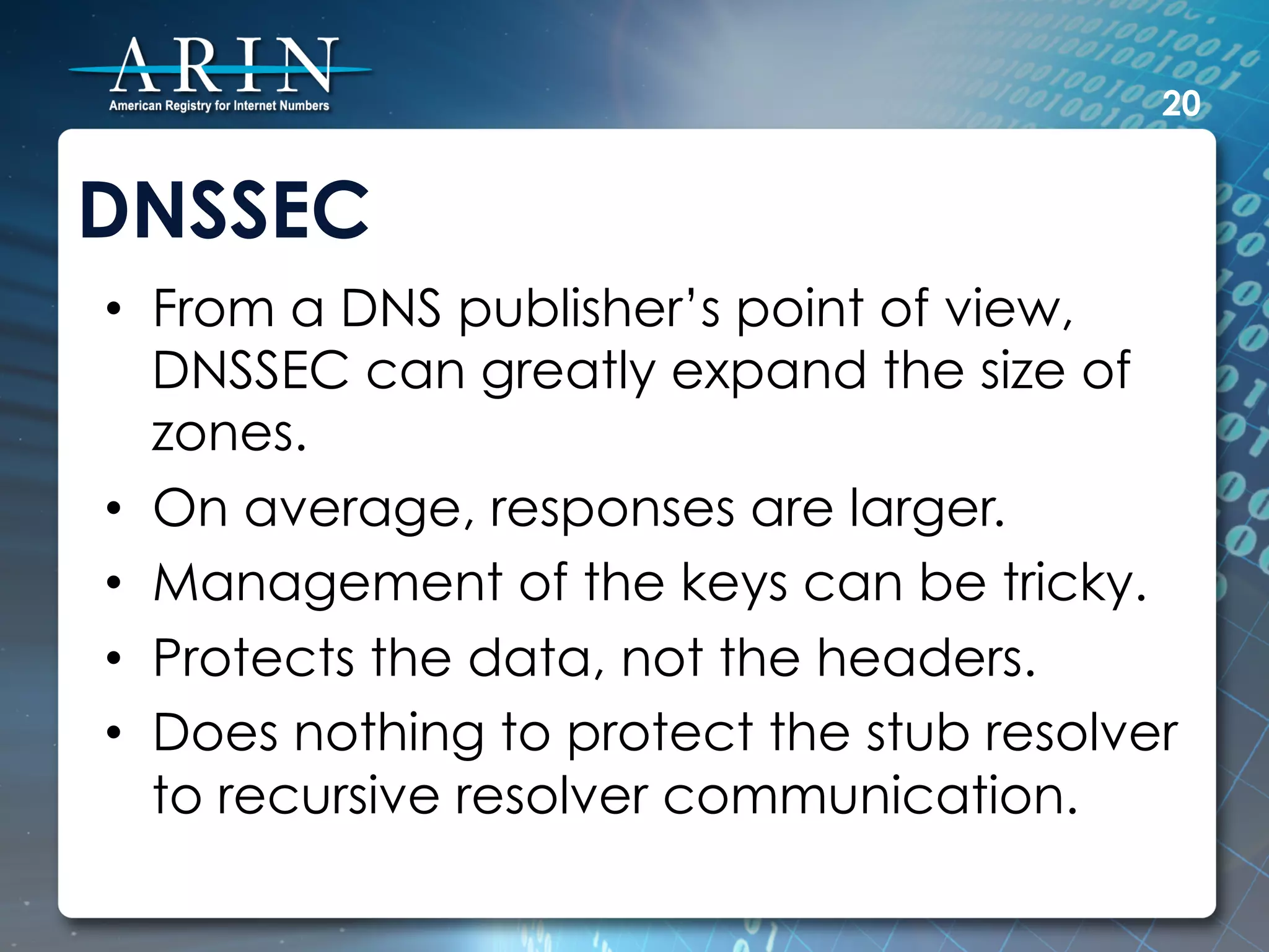 20


DNSSEC
•  From a DNS publisher’s point of view,
   DNSSEC can greatly expand the size of
   zones.
•  On average, responses are larger.
•  Management of the keys can be tricky.
•  Protects the data, not the headers.
•  Does nothing to protect the stub resolver
   to recursive resolver communication.
 