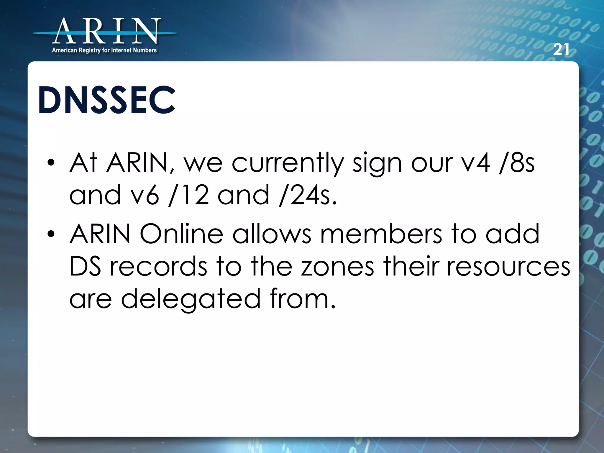 21


DNSSEC
•  At ARIN, we currently sign our v4 /8s
   and v6 /12 and /24s.
•  ARIN Online allows members to add
   DS records to the zones their resources
   are delegated from.
 