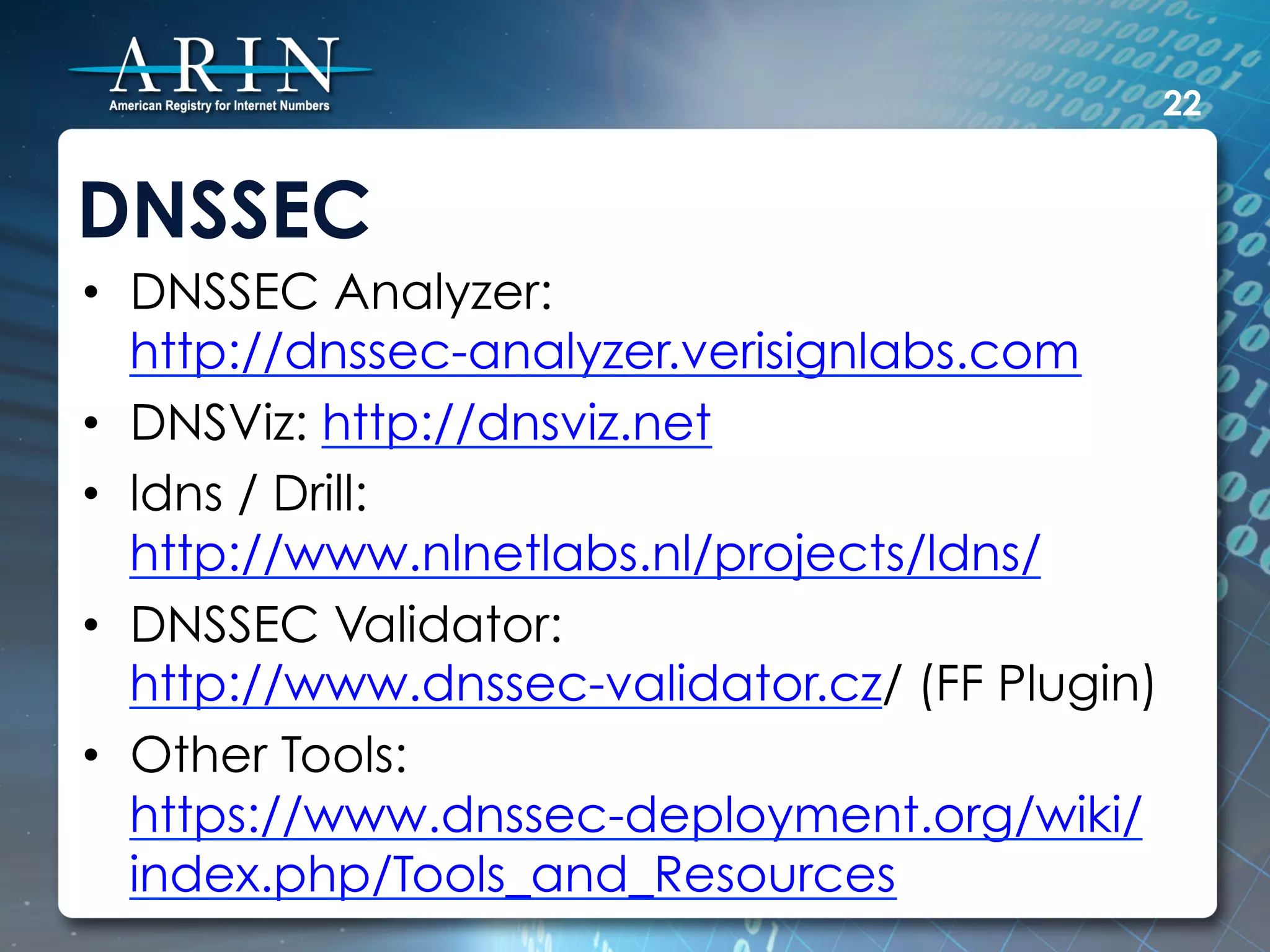 22


DNSSEC
•  DNSSEC Analyzer:
   http://dnssec-analyzer.verisignlabs.com
•  DNSViz: http://dnsviz.net
•  ldns / Drill:
   http://www.nlnetlabs.nl/projects/ldns/
•  DNSSEC Validator:
   http://www.dnssec-validator.cz/ (FF Plugin)
•  Other Tools:
   https://www.dnssec-deployment.org/wiki/
   index.php/Tools_and_Resources
 