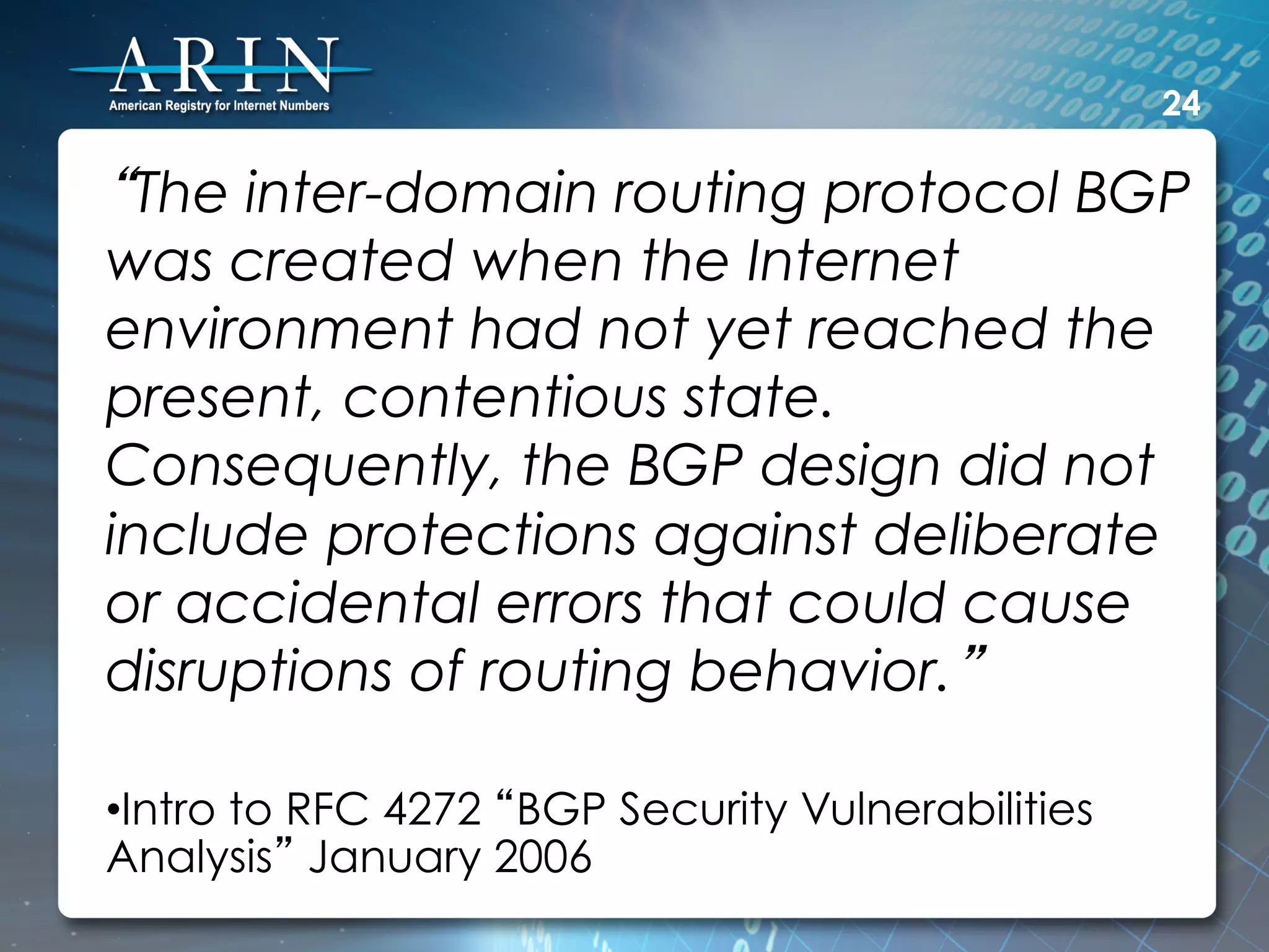 24

“The inter-domain routing protocol BGP
was created when the Internet
environment had not yet reached the
present, contentious state.
Consequently, the BGP design did not
include protections against deliberate
or accidental errors that could cause
disruptions of routing behavior.”

• Intro to RFC 4272 “BGP Security Vulnerabilities
Analysis” January 2006
 