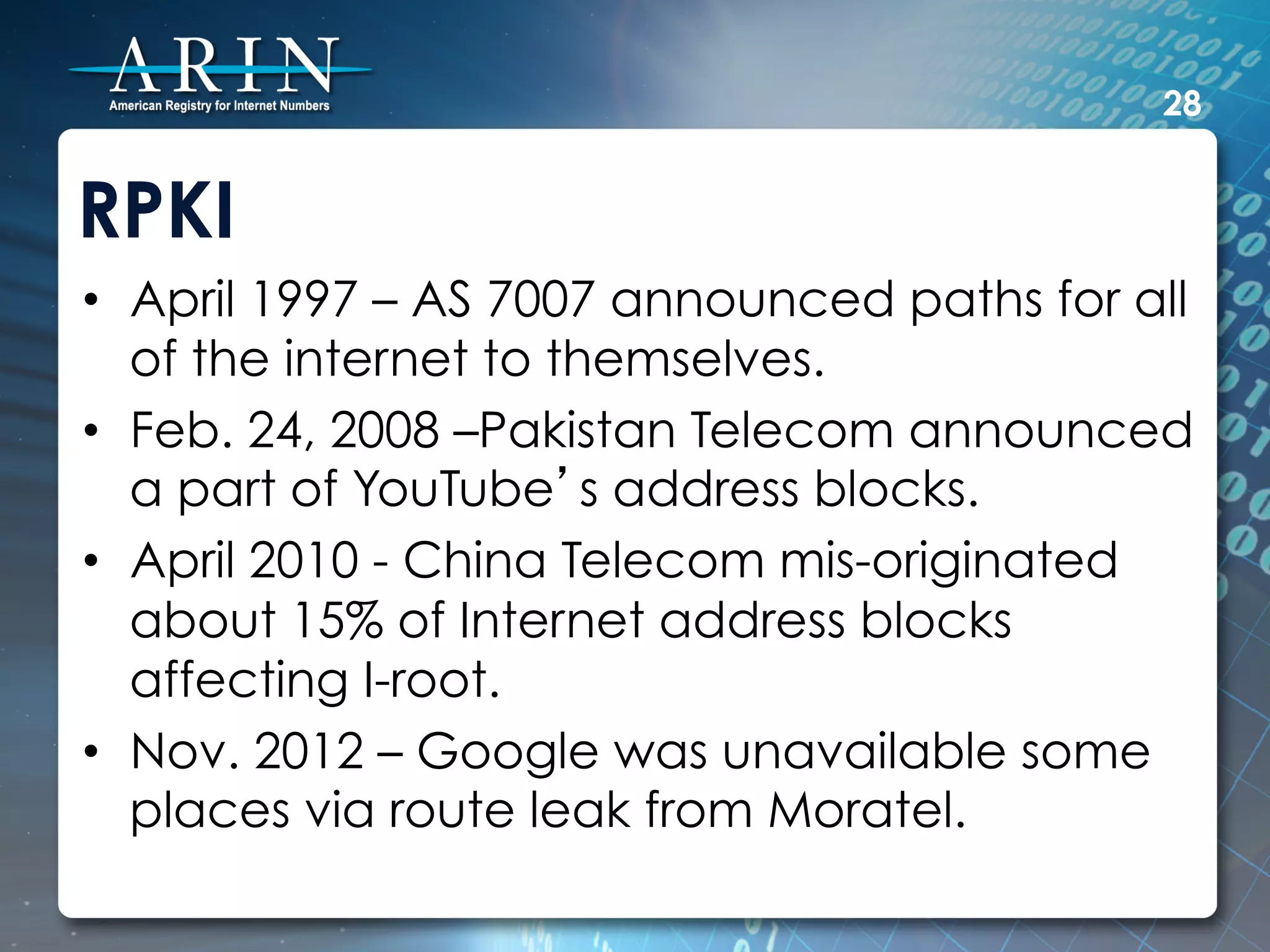 28


RPKI
•  April 1997 – AS 7007 announced paths for all
   of the internet to themselves.
•  Feb. 24, 2008 –Pakistan Telecom announced
   a part of YouTube’s address blocks.
•  April 2010 - China Telecom mis-originated
   about 15% of Internet address blocks
   affecting I-root.
•  Nov. 2012 – Google was unavailable some
   places via route leak from Moratel.
 