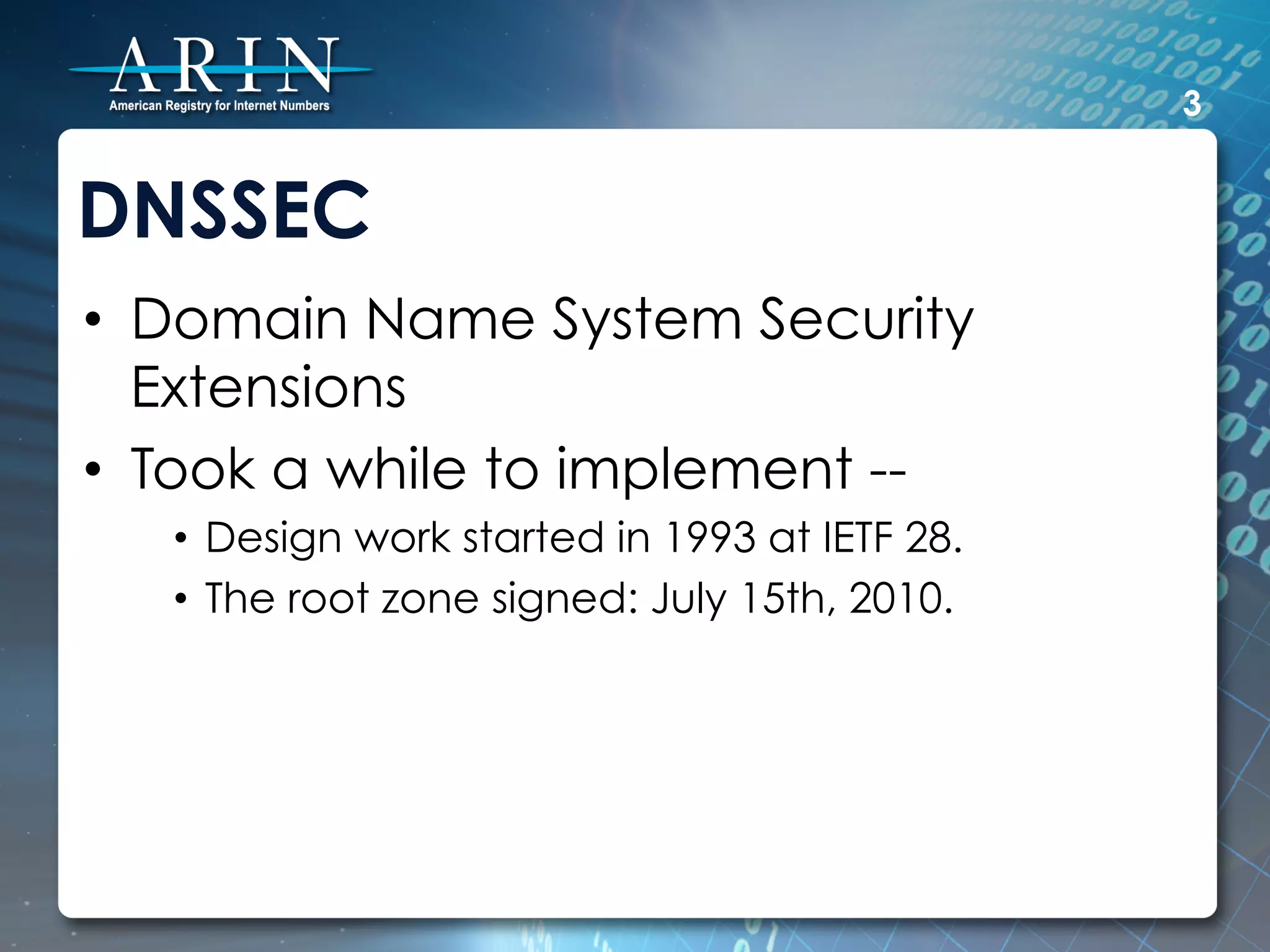 3


DNSSEC
•  Domain Name System Security
   Extensions
•  Took a while to implement --
   •  Design work started in 1993 at IETF 28.
   •  The root zone signed: July 15th, 2010.
 