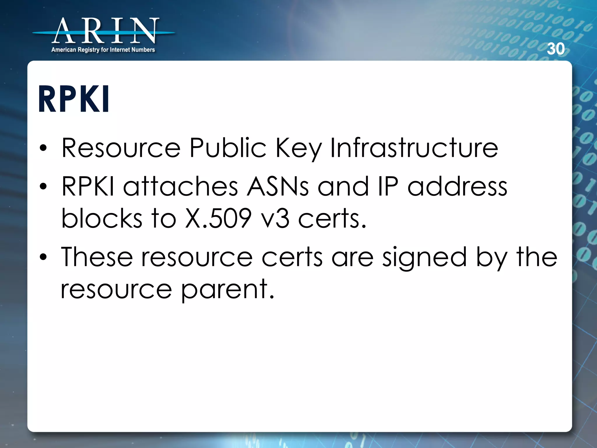 30


RPKI
•  Resource Public Key Infrastructure
•  RPKI attaches ASNs and IP address
   blocks to X.509 v3 certs.
•  These resource certs are signed by the
   resource parent.
 