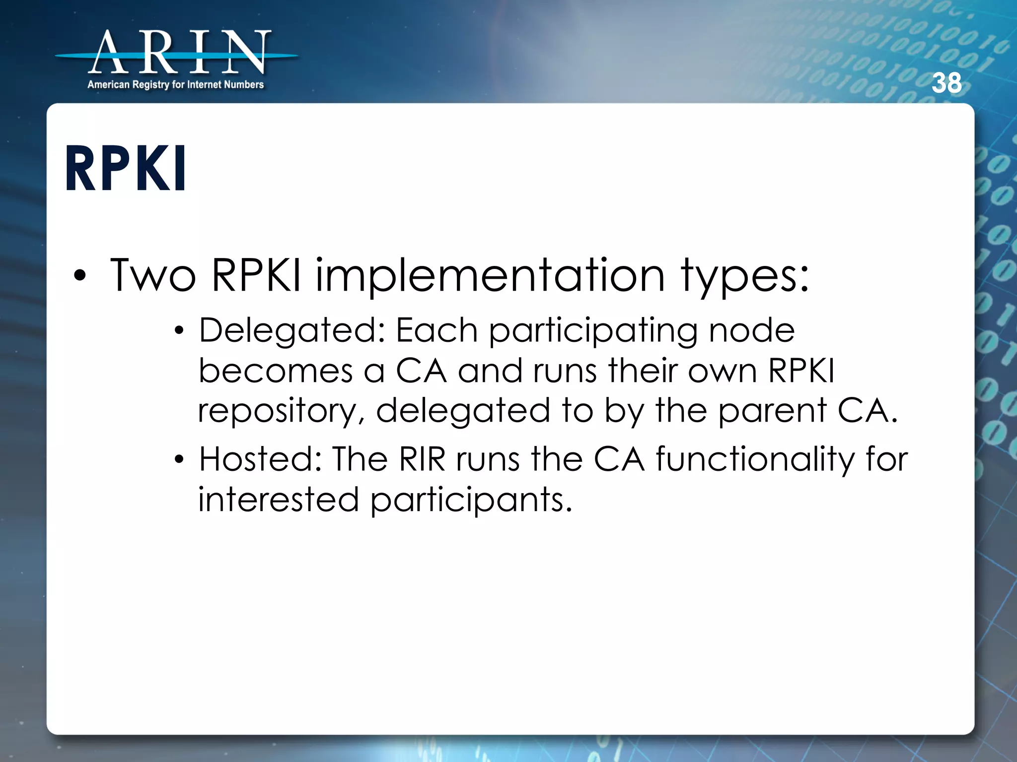 38


RPKI
•  Two RPKI implementation types:
    •  Delegated: Each participating node
       becomes a CA and runs their own RPKI
       repository, delegated to by the parent CA.
    •  Hosted: The RIR runs the CA functionality for
       interested participants.
 