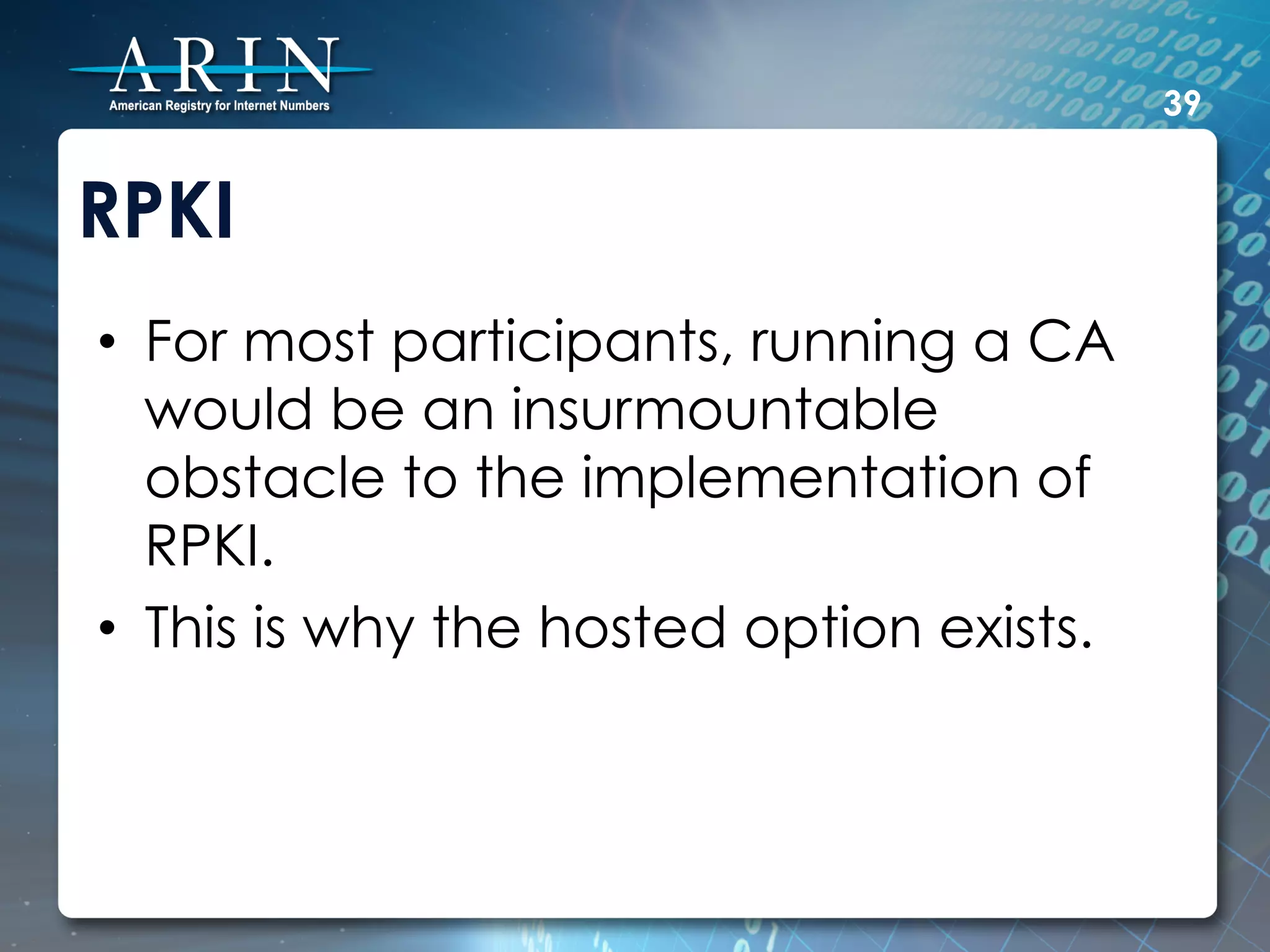 39


RPKI
•  For most participants, running a CA
   would be an insurmountable
   obstacle to the implementation of
   RPKI.
•  This is why the hosted option exists.
 