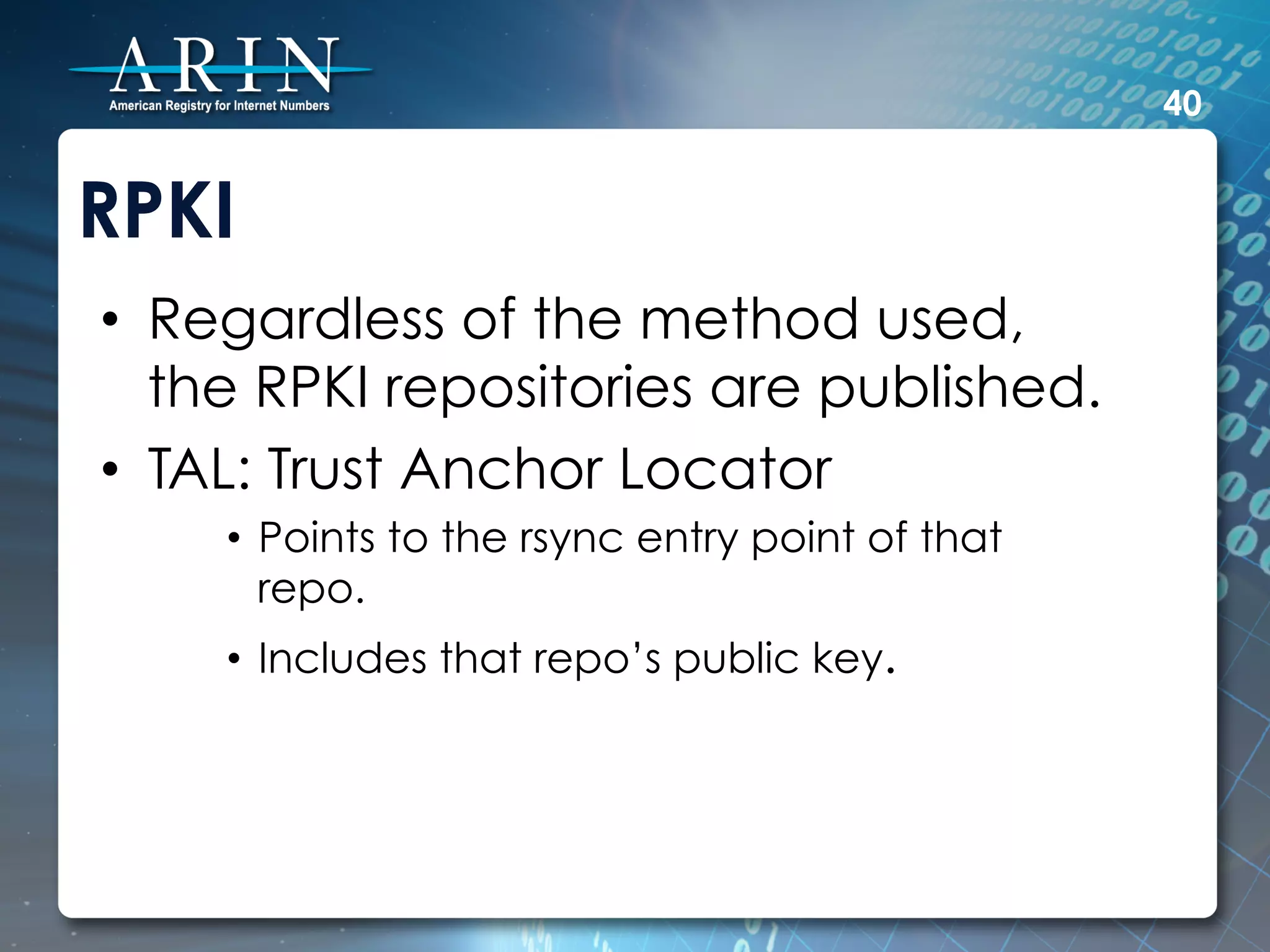 40


RPKI
•  Regardless of the method used,
   the RPKI repositories are published.
•  TAL: Trust Anchor Locator
    •  Points to the rsync entry point of that
       repo.
    •  Includes that repo’s public key.
 