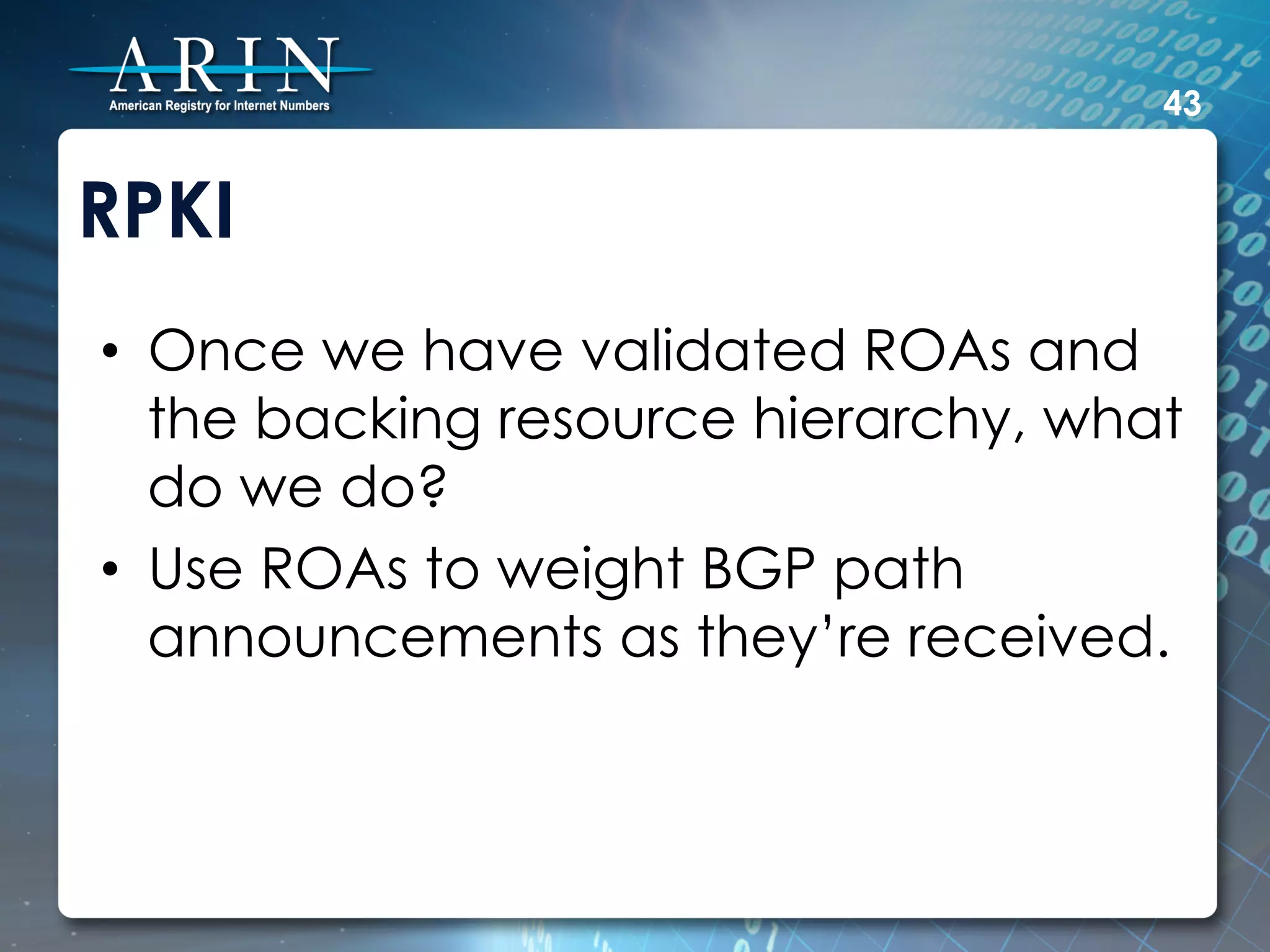 43


RPKI
•  Once we have validated ROAs and
   the backing resource hierarchy, what
   do we do?
•  Use ROAs to weight BGP path
   announcements as they’re received.
 