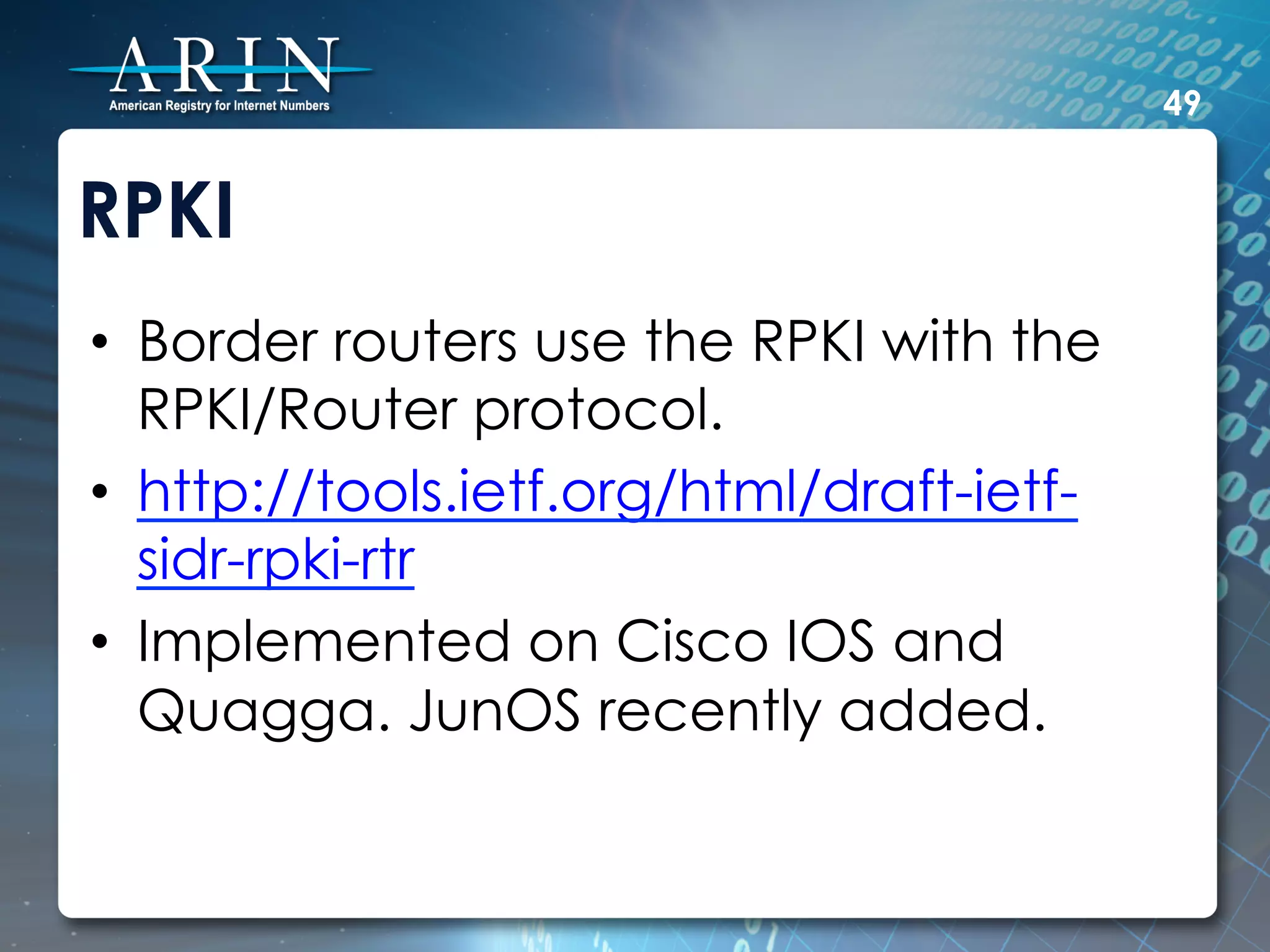 49


RPKI
•  Border routers use the RPKI with the
   RPKI/Router protocol.
•  http://tools.ietf.org/html/draft-ietf-
   sidr-rpki-rtr
•  Implemented on Cisco IOS and
   Quagga. JunOS recently added.
 