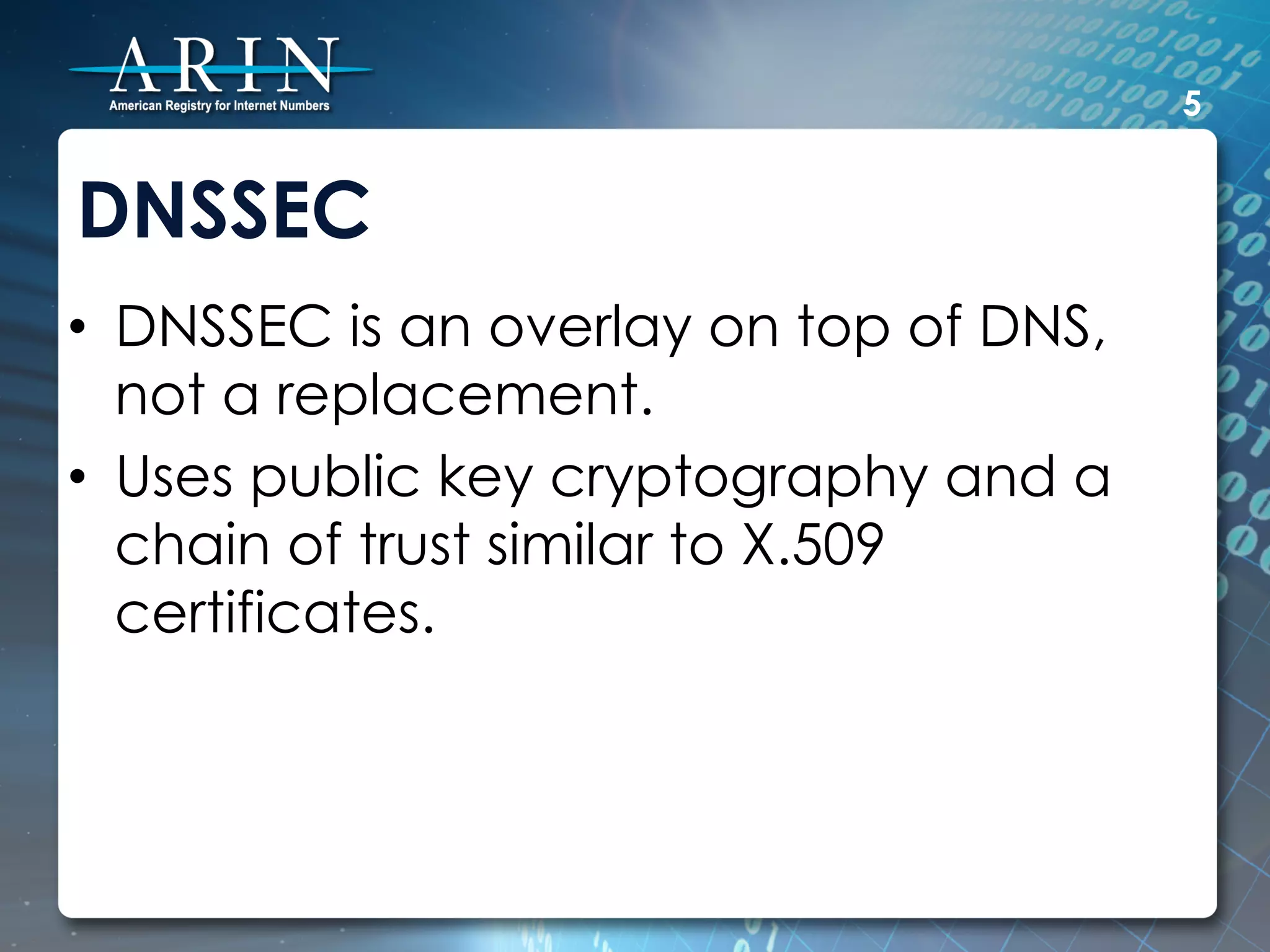 5


DNSSEC
•  DNSSEC is an overlay on top of DNS,
   not a replacement.
•  Uses public key cryptography and a
   chain of trust similar to X.509
   certificates.
 